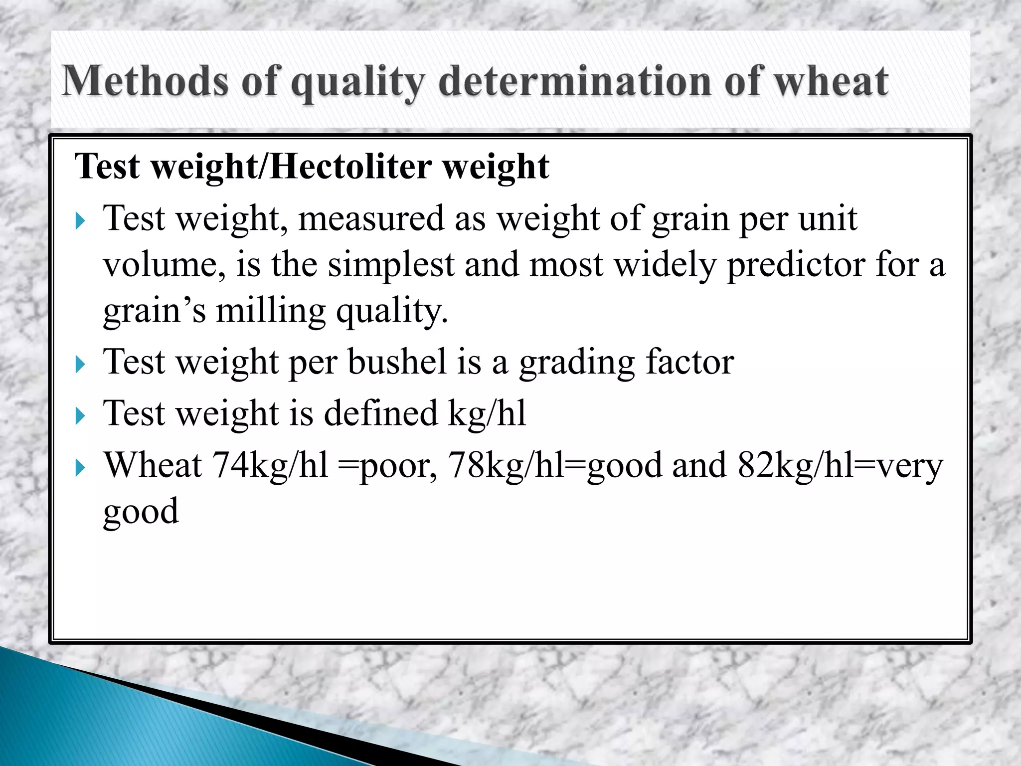 Test weight/Hectoliter weight
 Test weight, measured as weight of grain per unit
volume, is the simplest and most widely predictor for a
grain’s milling quality.
 Test weight per bushel is a grading factor
 Test weight is defined kg/hl
 Wheat 74kg/hl =poor, 78kg/hl=good and 82kg/hl=very
good
 