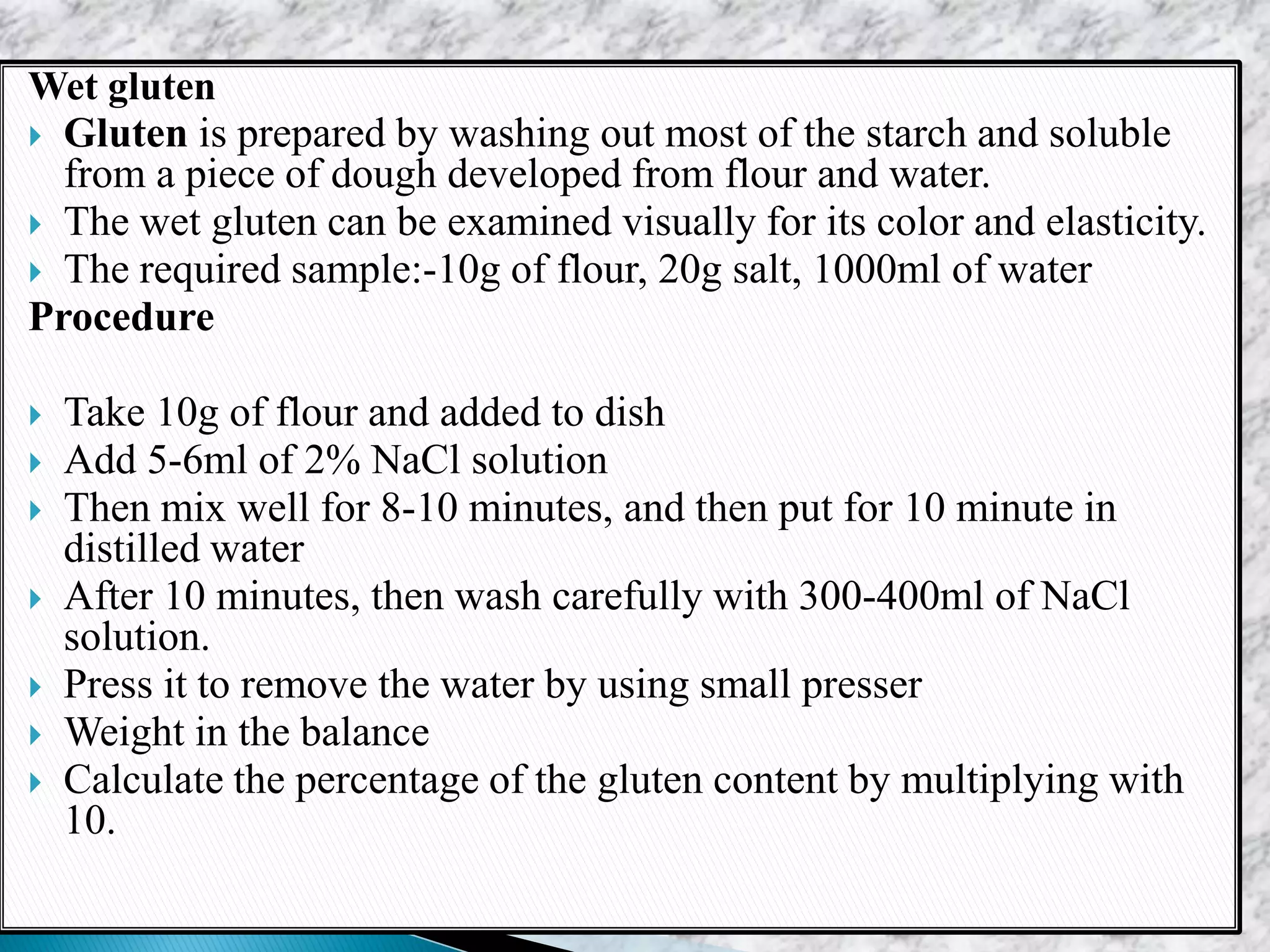 Wet gluten
 Gluten is prepared by washing out most of the starch and soluble
from a piece of dough developed from flour and water.
 The wet gluten can be examined visually for its color and elasticity.
 The required sample:-10g of flour, 20g salt, 1000ml of water
Procedure
 Take 10g of flour and added to dish
 Add 5-6ml of 2% NaCl solution
 Then mix well for 8-10 minutes, and then put for 10 minute in
distilled water
 After 10 minutes, then wash carefully with 300-400ml of NaCl
solution.
 Press it to remove the water by using small presser
 Weight in the balance
 Calculate the percentage of the gluten content by multiplying with
10.
 