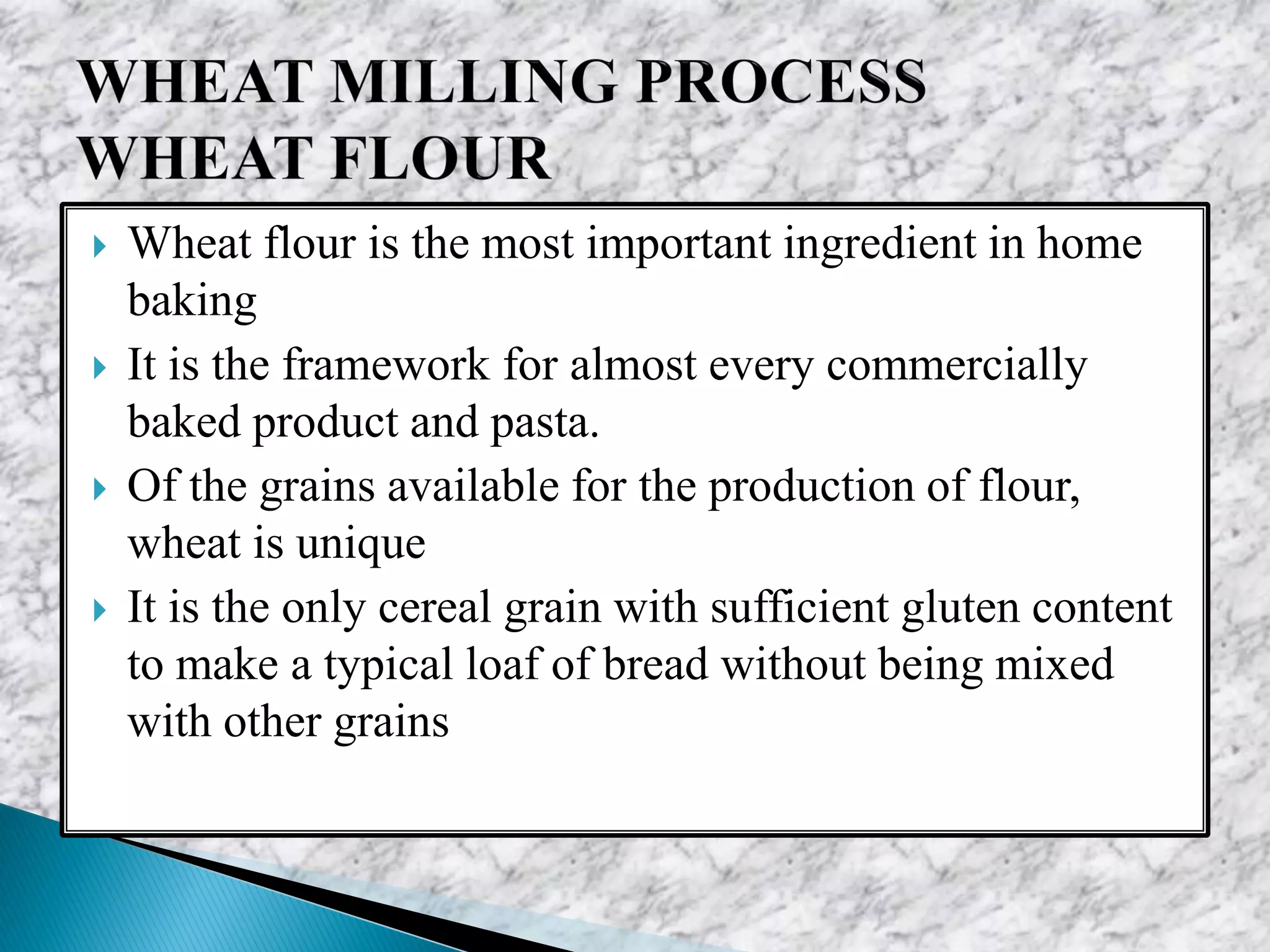  Wheat flour is the most important ingredient in home
baking
 It is the framework for almost every commercially
baked product and pasta.
 Of the grains available for the production of flour,
wheat is unique
 It is the only cereal grain with sufficient gluten content
to make a typical loaf of bread without being mixed
with other grains
 