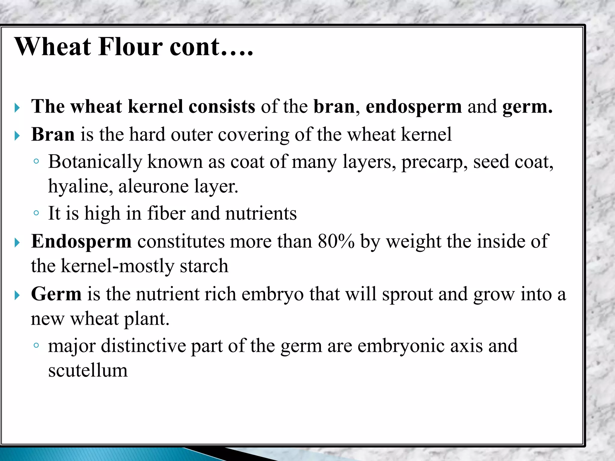 Wheat Flour cont….
 The wheat kernel consists of the bran, endosperm and germ.
 Bran is the hard outer covering of the wheat kernel
◦ Botanically known as coat of many layers, precarp, seed coat,
hyaline, aleurone layer.
◦ It is high in fiber and nutrients
 Endosperm constitutes more than 80% by weight the inside of
the kernel-mostly starch
 Germ is the nutrient rich embryo that will sprout and grow into a
new wheat plant.
◦ major distinctive part of the germ are embryonic axis and
scutellum
 