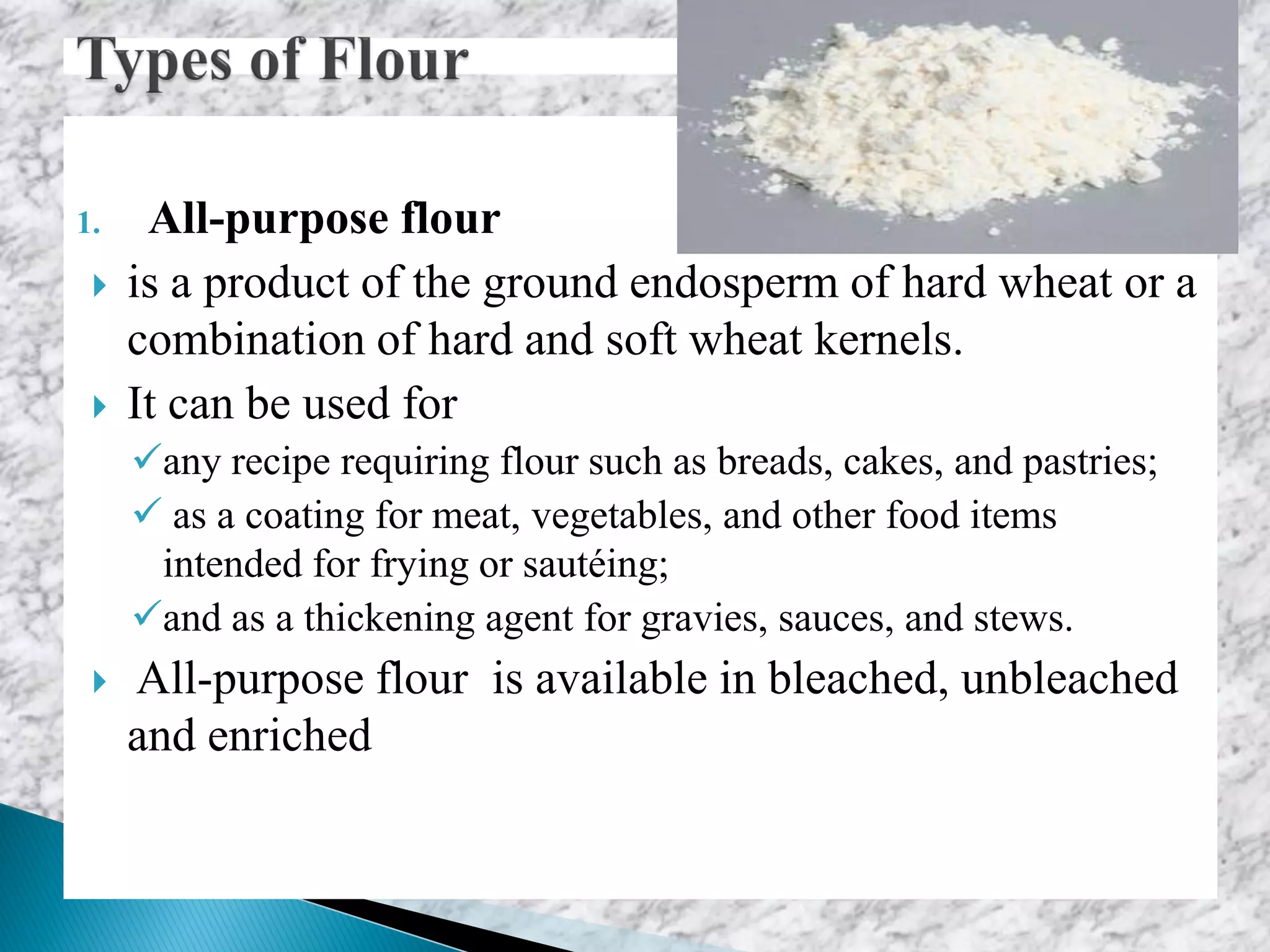 1. All-purpose flour
 is a product of the ground endosperm of hard wheat or a
combination of hard and soft wheat kernels.
 It can be used for
any recipe requiring flour such as breads, cakes, and pastries;
 as a coating for meat, vegetables, and other food items
intended for frying or sautéing;
and as a thickening agent for gravies, sauces, and stews.
 All-purpose flour is available in bleached, unbleached
and enriched
 