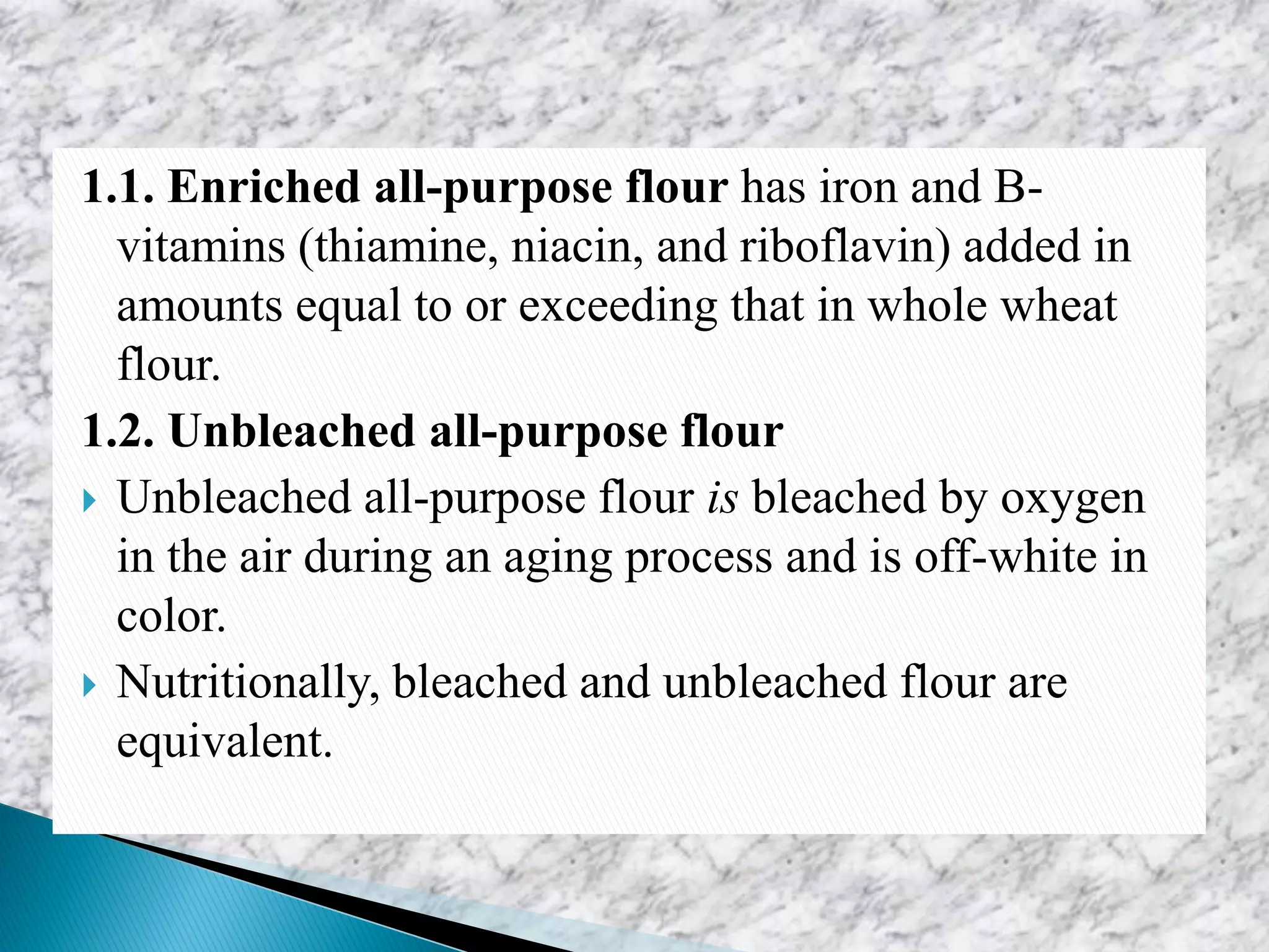 1.1. Enriched all-purpose flour has iron and B-
vitamins (thiamine, niacin, and riboflavin) added in
amounts equal to or exceeding that in whole wheat
flour.
1.2. Unbleached all-purpose flour
 Unbleached all-purpose flour is bleached by oxygen
in the air during an aging process and is off-white in
color.
 Nutritionally, bleached and unbleached flour are
equivalent.
 