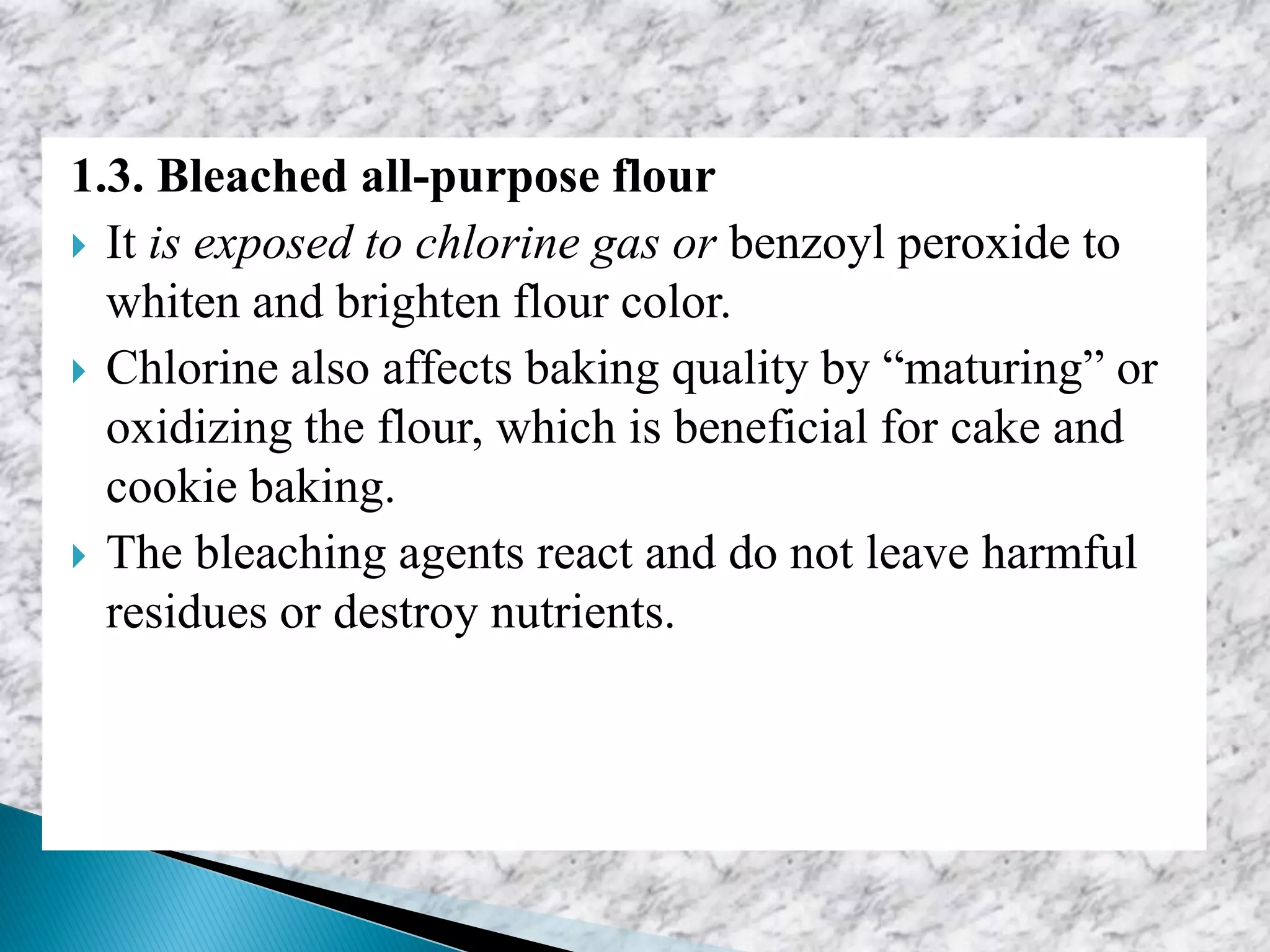 1.3. Bleached all-purpose flour
 It is exposed to chlorine gas or benzoyl peroxide to
whiten and brighten flour color.
 Chlorine also affects baking quality by “maturing” or
oxidizing the flour, which is beneficial for cake and
cookie baking.
 The bleaching agents react and do not leave harmful
residues or destroy nutrients.
 