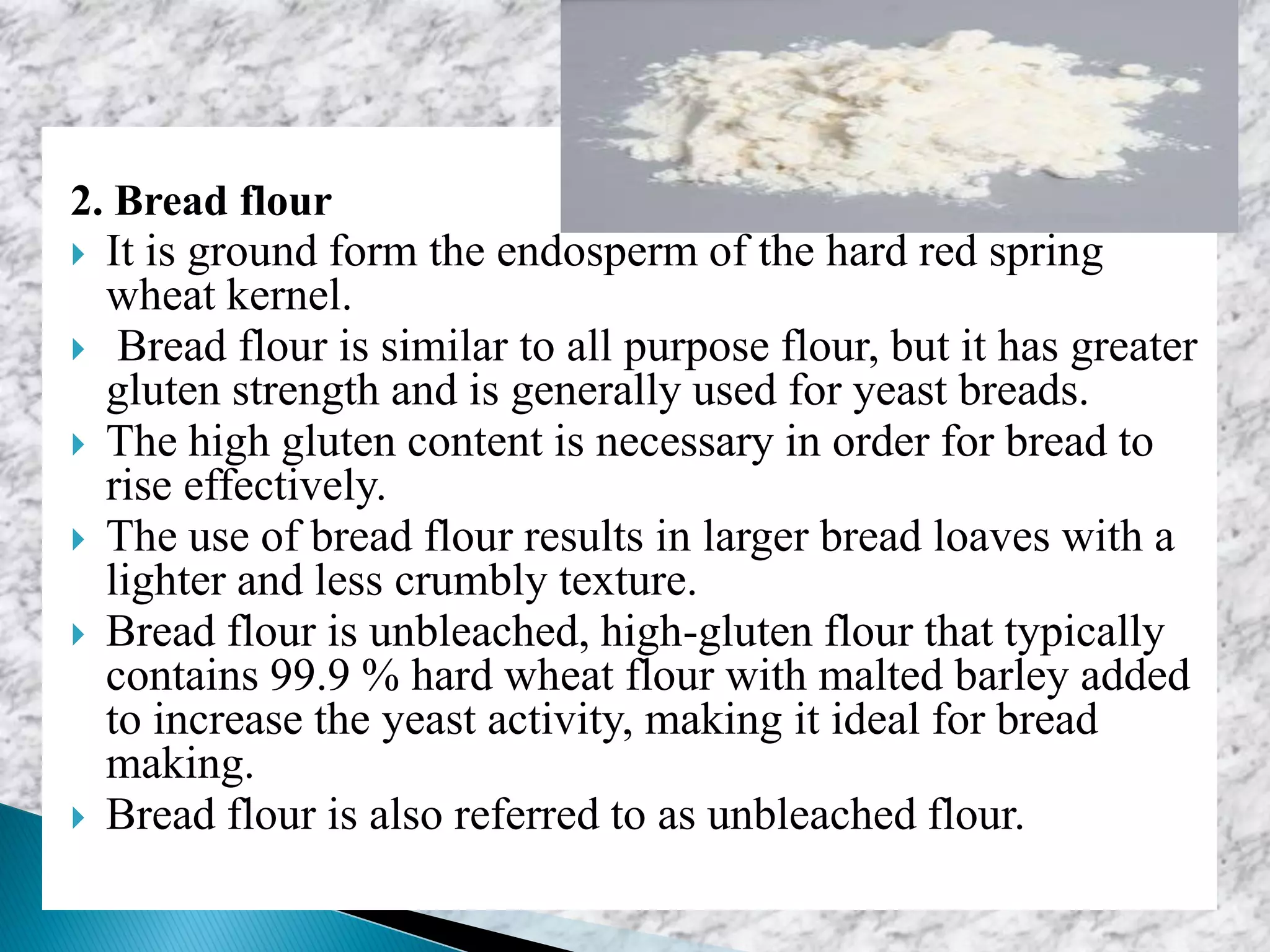 2. Bread flour
 It is ground form the endosperm of the hard red spring
wheat kernel.
 Bread flour is similar to all purpose flour, but it has greater
gluten strength and is generally used for yeast breads.
 The high gluten content is necessary in order for bread to
rise effectively.
 The use of bread flour results in larger bread loaves with a
lighter and less crumbly texture.
 Bread flour is unbleached, high-gluten flour that typically
contains 99.9 % hard wheat flour with malted barley added
to increase the yeast activity, making it ideal for bread
making.
 Bread flour is also referred to as unbleached flour.
 