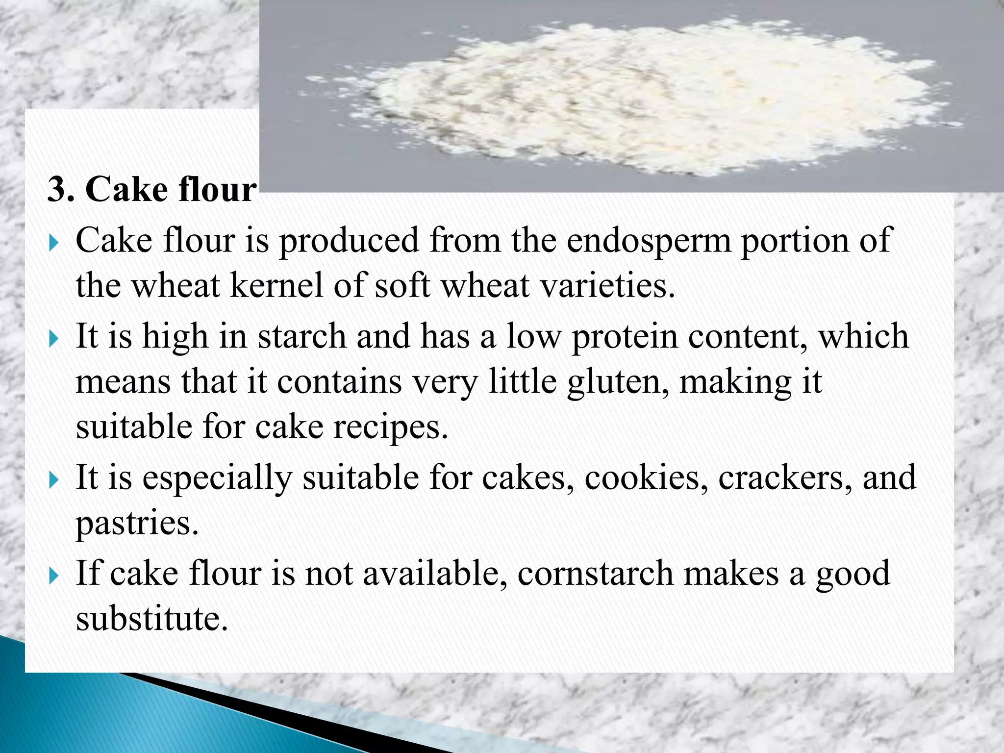 3. Cake flour
 Cake flour is produced from the endosperm portion of
the wheat kernel of soft wheat varieties.
 It is high in starch and has a low protein content, which
means that it contains very little gluten, making it
suitable for cake recipes.
 It is especially suitable for cakes, cookies, crackers, and
pastries.
 If cake flour is not available, cornstarch makes a good
substitute.
 