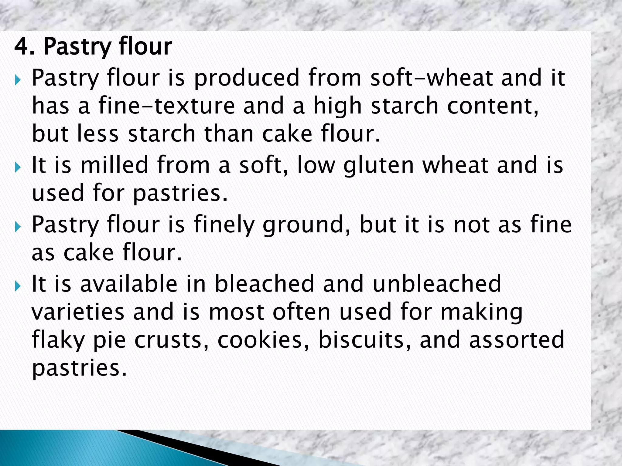 4. Pastry flour
 Pastry flour is produced from soft-wheat and it
has a fine-texture and a high starch content,
but less starch than cake flour.
 It is milled from a soft, low gluten wheat and is
used for pastries.
 Pastry flour is finely ground, but it is not as fine
as cake flour.
 It is available in bleached and unbleached
varieties and is most often used for making
flaky pie crusts, cookies, biscuits, and assorted
pastries.
 