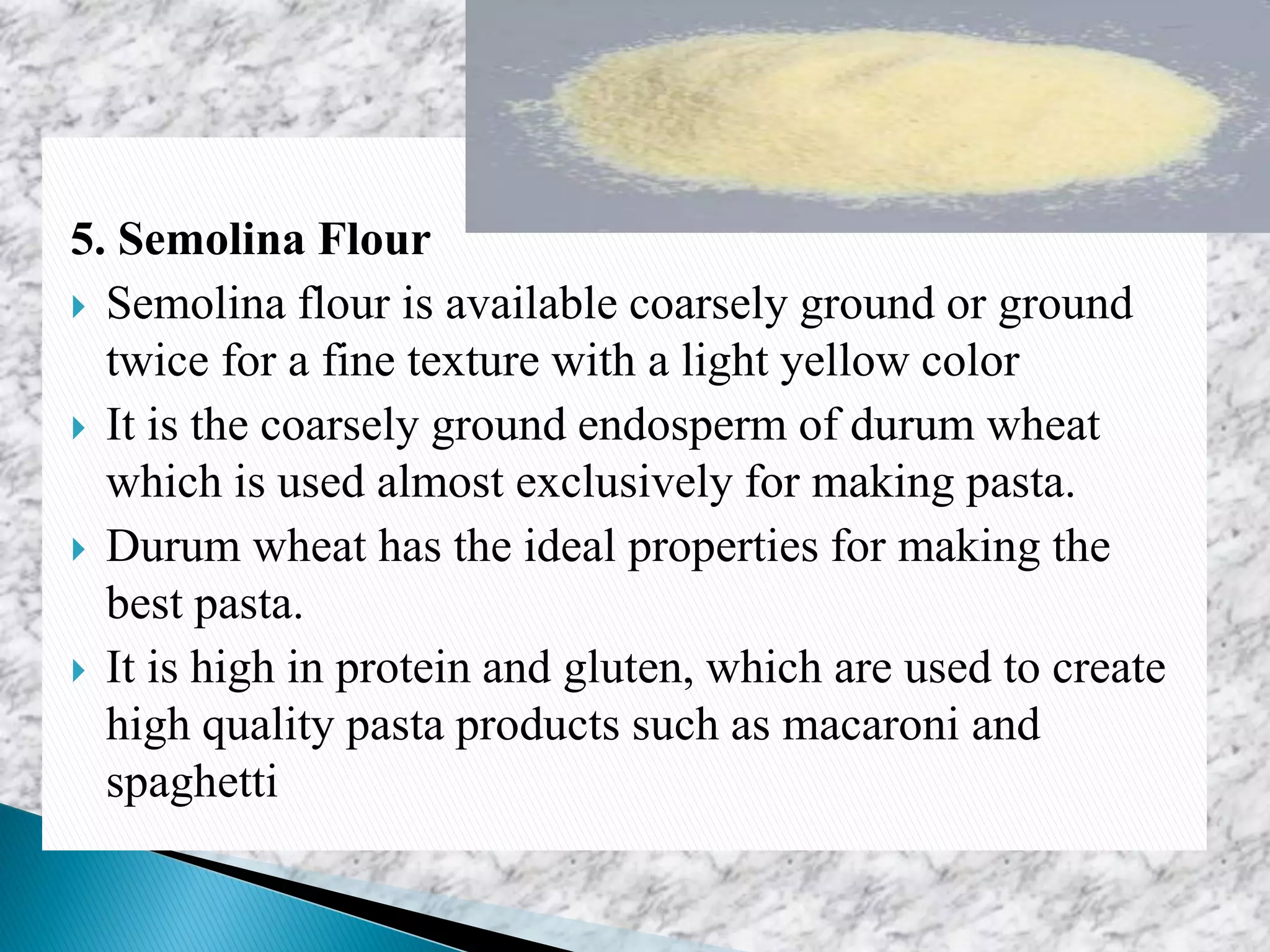 5. Semolina Flour
 Semolina flour is available coarsely ground or ground
twice for a fine texture with a light yellow color
 It is the coarsely ground endosperm of durum wheat
which is used almost exclusively for making pasta.
 Durum wheat has the ideal properties for making the
best pasta.
 It is high in protein and gluten, which are used to create
high quality pasta products such as macaroni and
spaghetti
 