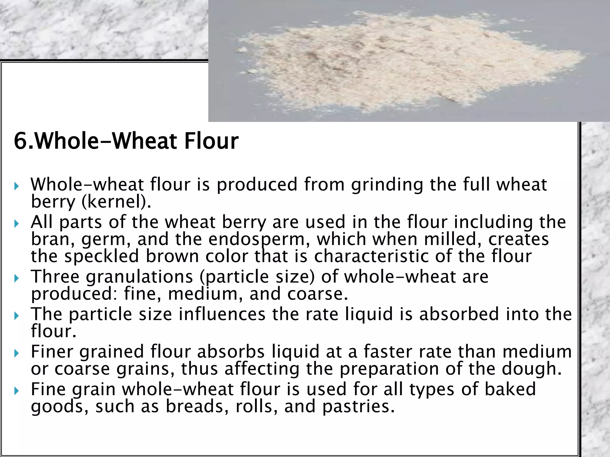 6.Whole-Wheat Flour
 Whole-wheat flour is produced from grinding the full wheat
berry (kernel).
 All parts of the wheat berry are used in the flour including the
bran, germ, and the endosperm, which when milled, creates
the speckled brown color that is characteristic of the flour
 Three granulations (particle size) of whole-wheat are
produced: fine, medium, and coarse.
 The particle size influences the rate liquid is absorbed into the
flour.
 Finer grained flour absorbs liquid at a faster rate than medium
or coarse grains, thus affecting the preparation of the dough.
 Fine grain whole-wheat flour is used for all types of baked
goods, such as breads, rolls, and pastries.
 