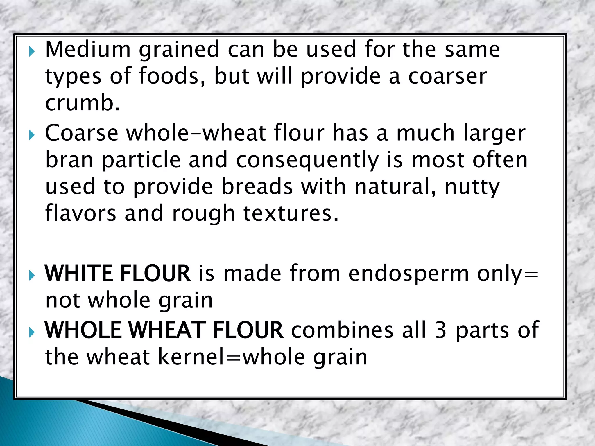  Medium grained can be used for the same
types of foods, but will provide a coarser
crumb.
 Coarse whole-wheat flour has a much larger
bran particle and consequently is most often
used to provide breads with natural, nutty
flavors and rough textures.
 WHITE FLOUR is made from endosperm only=
not whole grain
 WHOLE WHEAT FLOUR combines all 3 parts of
the wheat kernel=whole grain
 