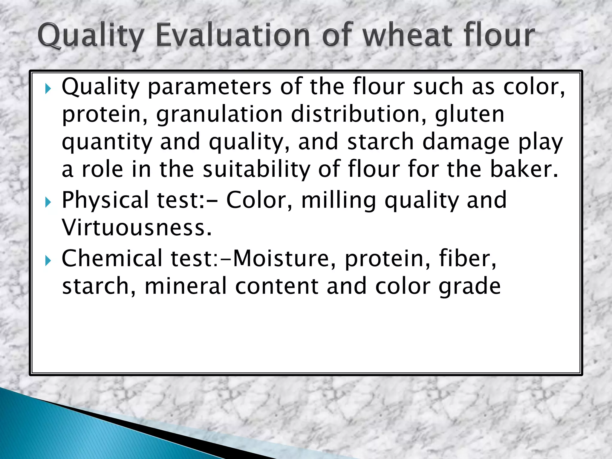  Quality parameters of the flour such as color,
protein, granulation distribution, gluten
quantity and quality, and starch damage play
a role in the suitability of flour for the baker.
 Physical test:- Color, milling quality and
Virtuousness.
 Chemical test:-Moisture, protein, fiber,
starch, mineral content and color grade
 
