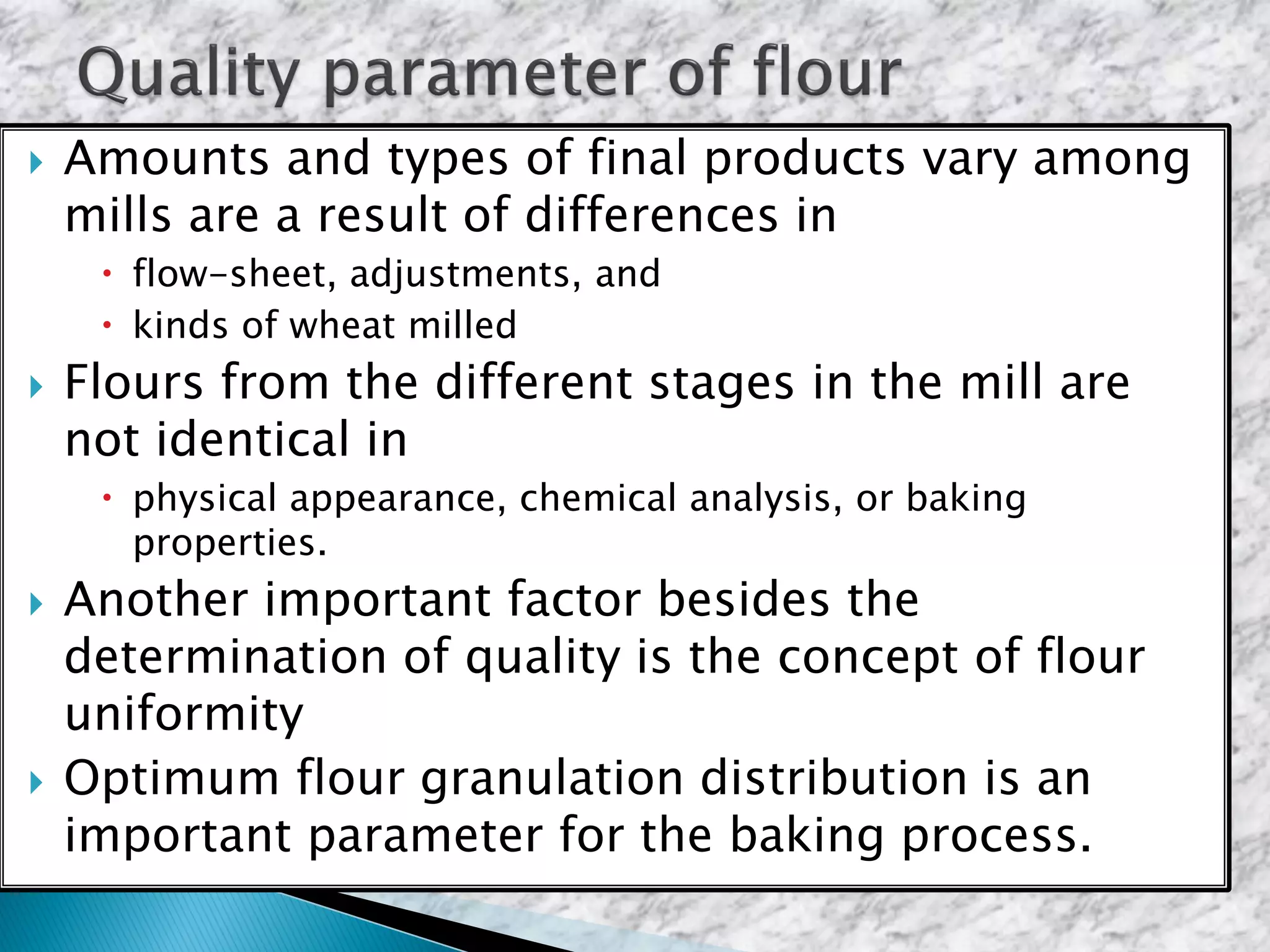  Amounts and types of final products vary among
mills are a result of differences in
 flow-sheet, adjustments, and
 kinds of wheat milled
 Flours from the different stages in the mill are
not identical in
 physical appearance, chemical analysis, or baking
properties.
 Another important factor besides the
determination of quality is the concept of flour
uniformity
 Optimum flour granulation distribution is an
important parameter for the baking process.
 