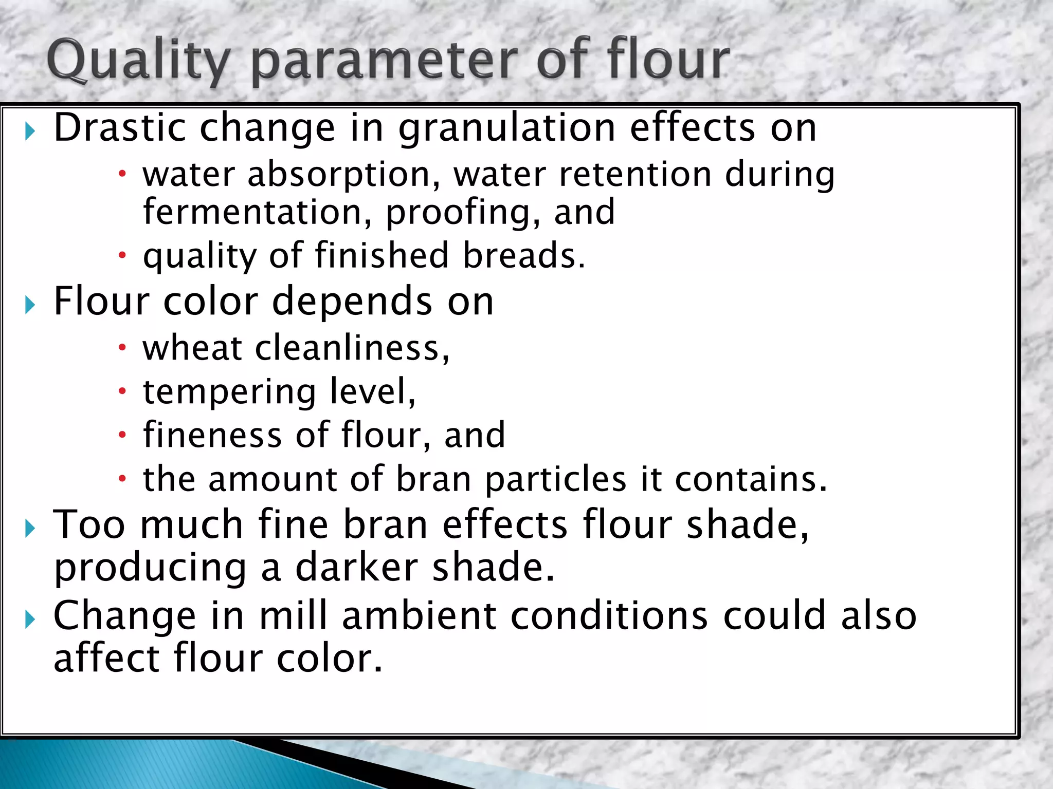  Drastic change in granulation effects on
 water absorption, water retention during
fermentation, proofing, and
 quality of finished breads.
 Flour color depends on
 wheat cleanliness,
 tempering level,
 fineness of flour, and
 the amount of bran particles it contains.
 Too much fine bran effects flour shade,
producing a darker shade.
 Change in mill ambient conditions could also
affect flour color.
 