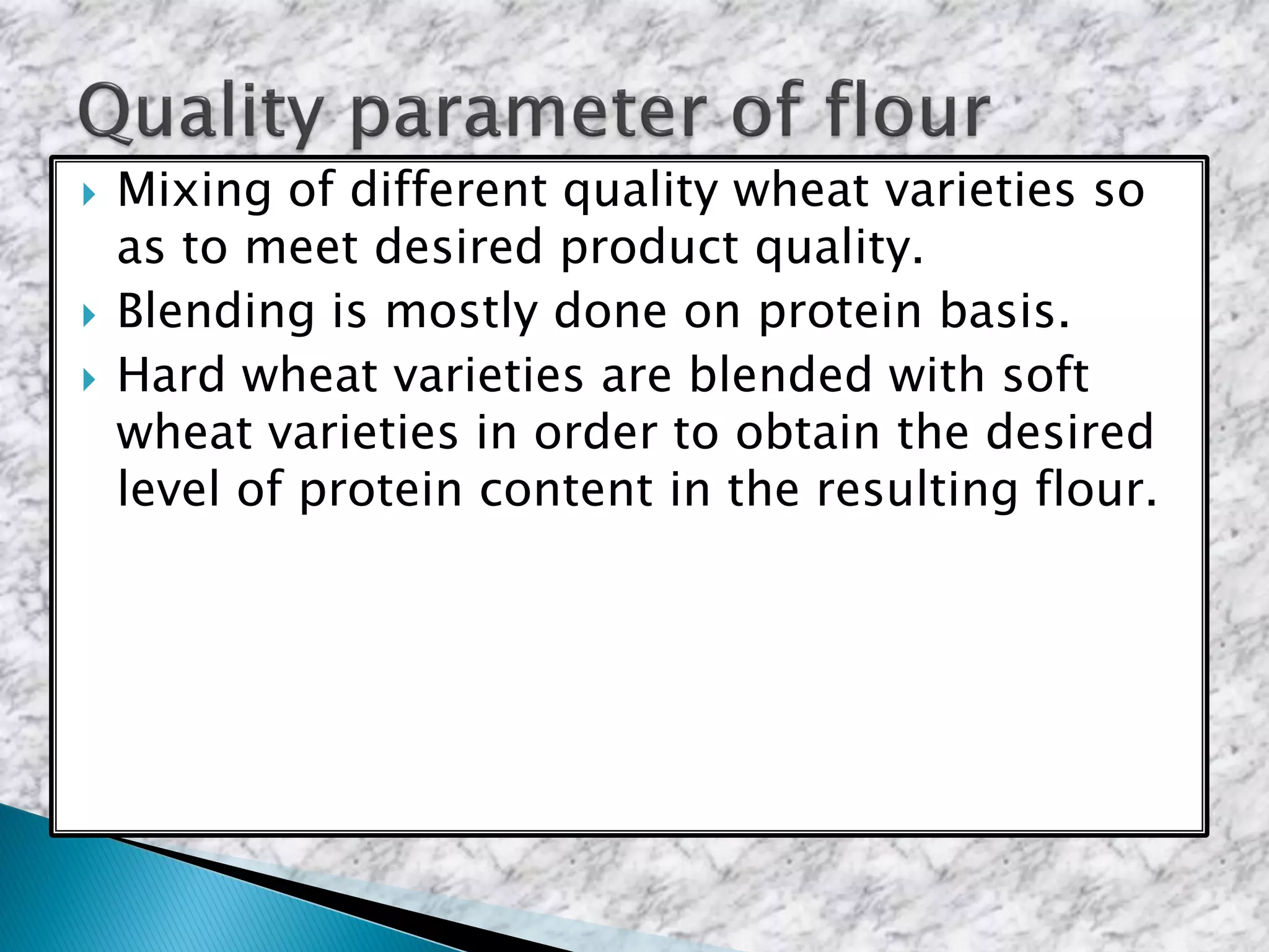  Mixing of different quality wheat varieties so
as to meet desired product quality.
 Blending is mostly done on protein basis.
 Hard wheat varieties are blended with soft
wheat varieties in order to obtain the desired
level of protein content in the resulting flour.
 