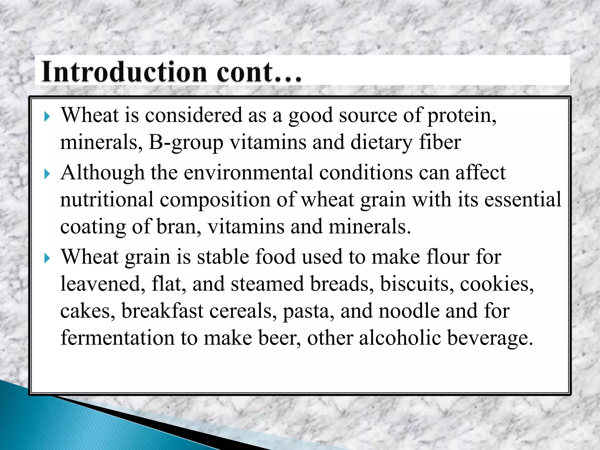  Wheat is considered as a good source of protein,
minerals, B-group vitamins and dietary fiber
 Although the environmental conditions can affect
nutritional composition of wheat grain with its essential
coating of bran, vitamins and minerals.
 Wheat grain is stable food used to make flour for
leavened, flat, and steamed breads, biscuits, cookies,
cakes, breakfast cereals, pasta, and noodle and for
fermentation to make beer, other alcoholic beverage.
 