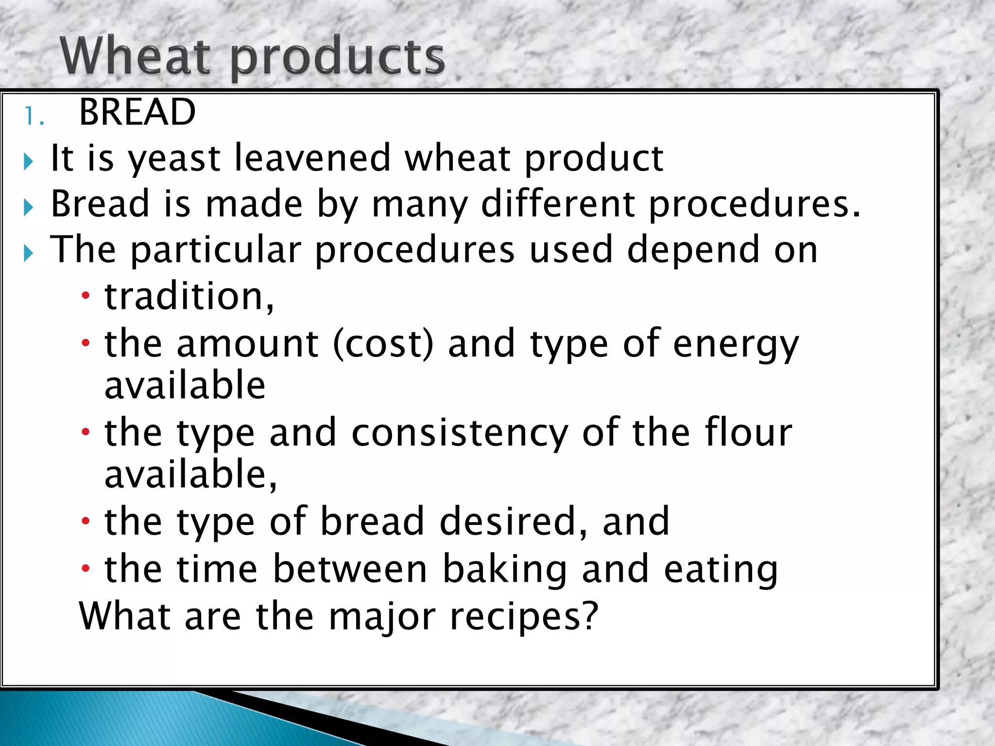 1. BREAD
 It is yeast leavened wheat product
 Bread is made by many different procedures.
 The particular procedures used depend on
 tradition,
 the amount (cost) and type of energy
available
 the type and consistency of the flour
available,
 the type of bread desired, and
 the time between baking and eating
What are the major recipes?
 