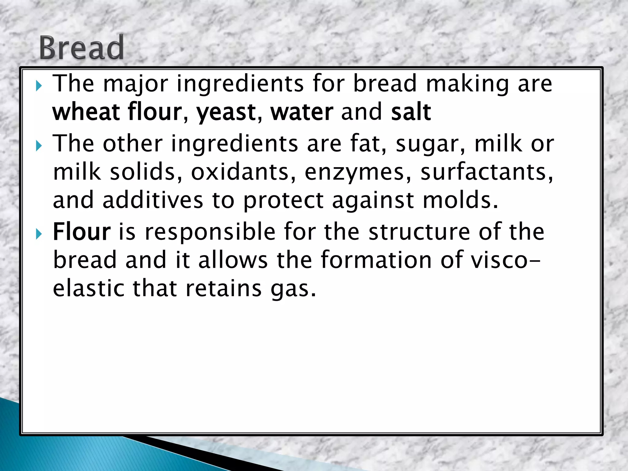  The major ingredients for bread making are
wheat flour, yeast, water and salt
 The other ingredients are fat, sugar, milk or
milk solids, oxidants, enzymes, surfactants,
and additives to protect against molds.
 Flour is responsible for the structure of the
bread and it allows the formation of visco-
elastic that retains gas.
 