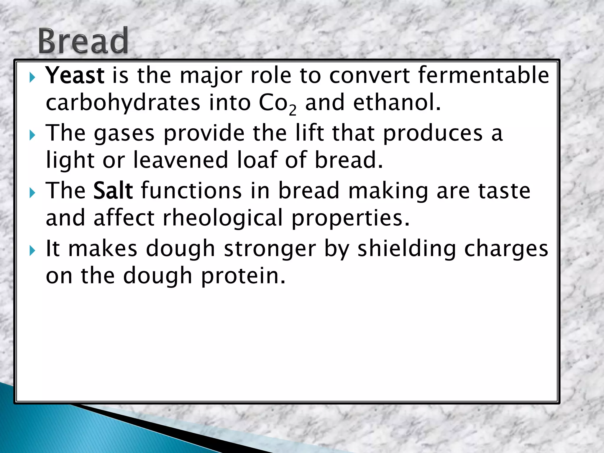  Yeast is the major role to convert fermentable
carbohydrates into Co2 and ethanol.
 The gases provide the lift that produces a
light or leavened loaf of bread.
 The Salt functions in bread making are taste
and affect rheological properties.
 It makes dough stronger by shielding charges
on the dough protein.
 