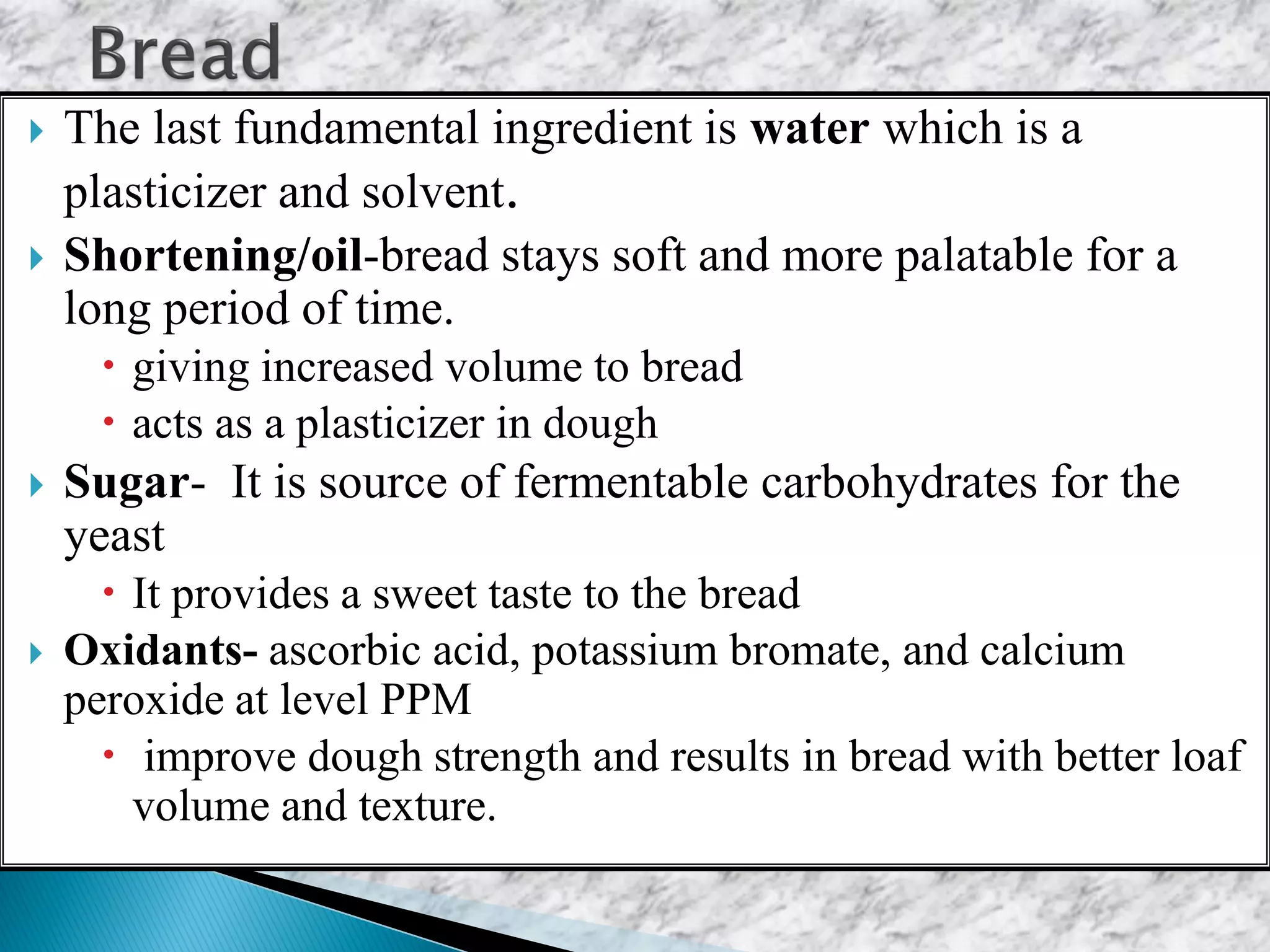 The last fundamental ingredient is water which is a
plasticizer and solvent.
 Shortening/oil-bread stays soft and more palatable for a
long period of time.
 giving increased volume to bread
 acts as a plasticizer in dough
 Sugar- It is source of fermentable carbohydrates for the
yeast
 It provides a sweet taste to the bread
 Oxidants- ascorbic acid, potassium bromate, and calcium
peroxide at level PPM
 improve dough strength and results in bread with better loaf
volume and texture.
 