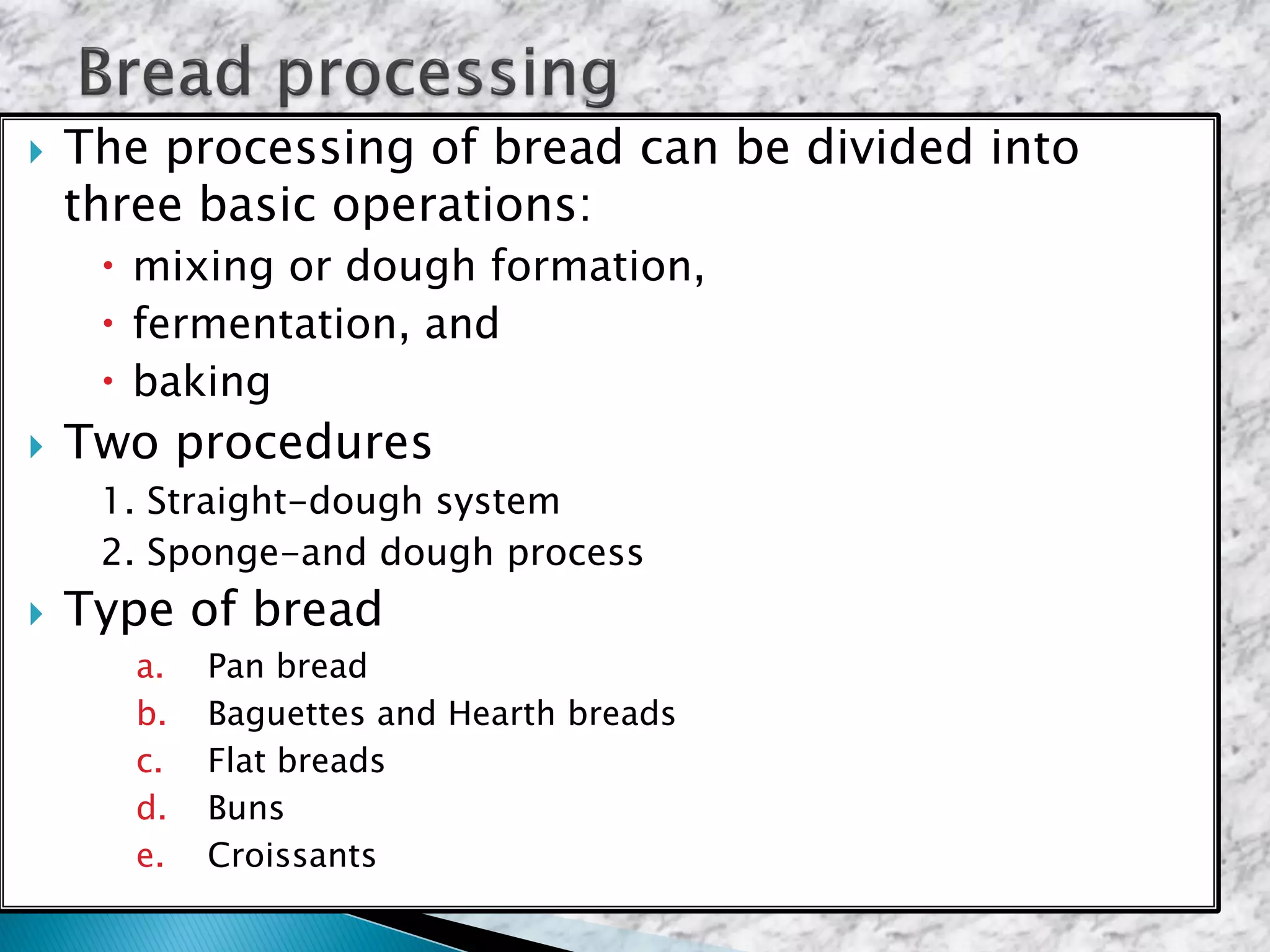  The processing of bread can be divided into
three basic operations:
 mixing or dough formation,
 fermentation, and
 baking
 Two procedures
1. Straight-dough system
2. Sponge-and dough process
 Type of bread
a. Pan bread
b. Baguettes and Hearth breads
c. Flat breads
d. Buns
e. Croissants
 