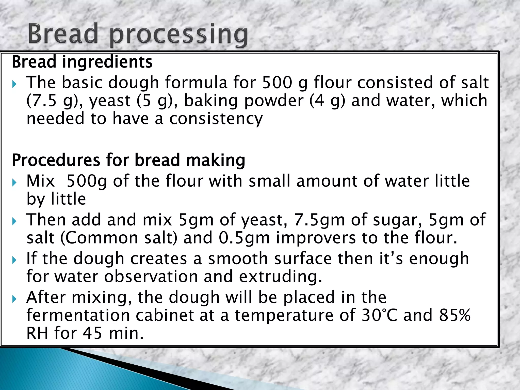 Bread ingredients
 The basic dough formula for 500 g flour consisted of salt
(7.5 g), yeast (5 g), baking powder (4 g) and water, which
needed to have a consistency
Procedures for bread making
 Mix 500g of the flour with small amount of water little
by little
 Then add and mix 5gm of yeast, 7.5gm of sugar, 5gm of
salt (Common salt) and 0.5gm improvers to the flour.
 If the dough creates a smooth surface then it’s enough
for water observation and extruding.
 After mixing, the dough will be placed in the
fermentation cabinet at a temperature of 30°C and 85%
RH for 45 min.
 