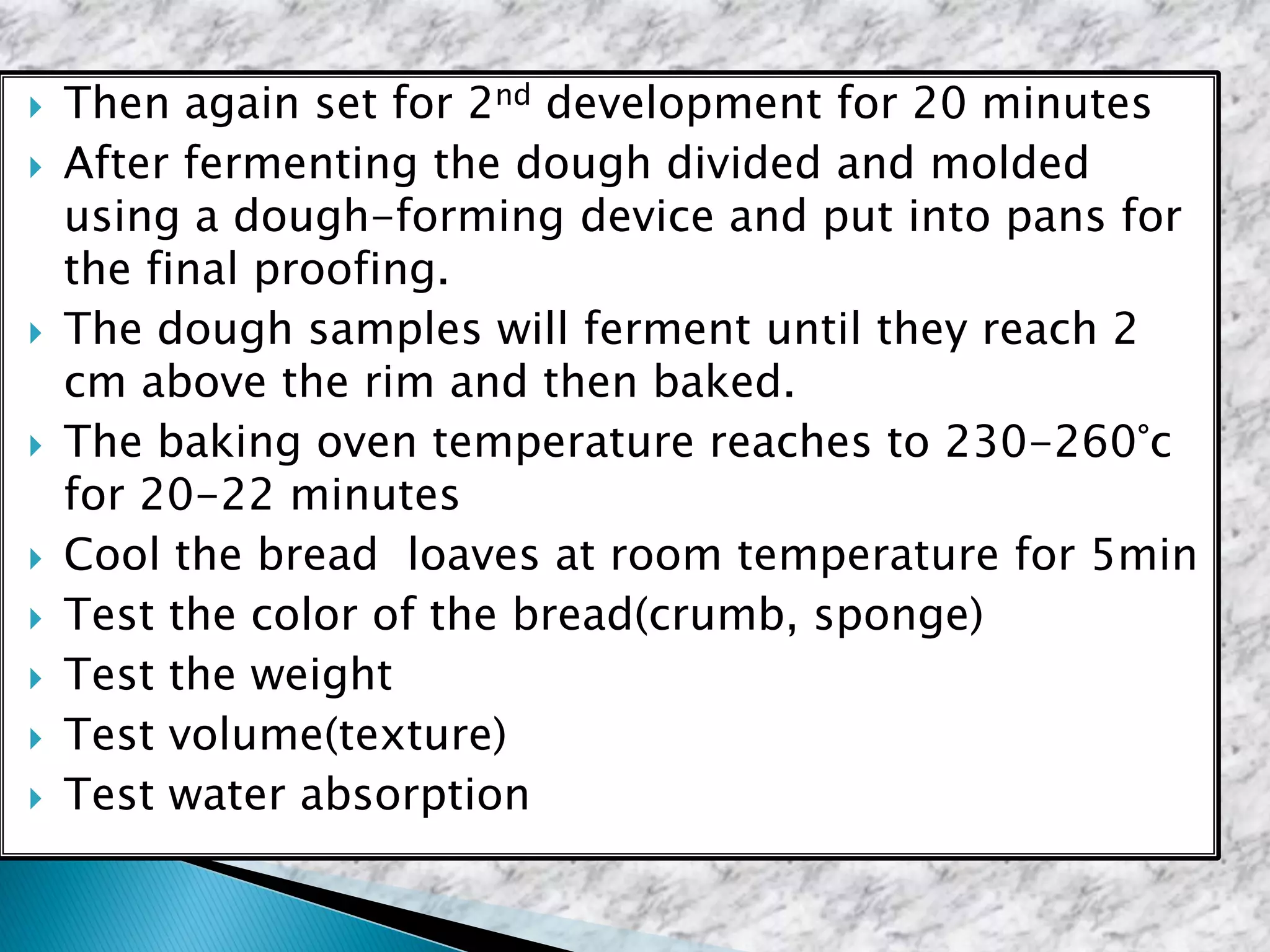  Then again set for 2nd development for 20 minutes
 After fermenting the dough divided and molded
using a dough-forming device and put into pans for
the final proofing.
 The dough samples will ferment until they reach 2
cm above the rim and then baked.
 The baking oven temperature reaches to 230-260°c
for 20-22 minutes
 Cool the bread loaves at room temperature for 5min
 Test the color of the bread(crumb, sponge)
 Test the weight
 Test volume(texture)
 Test water absorption
 