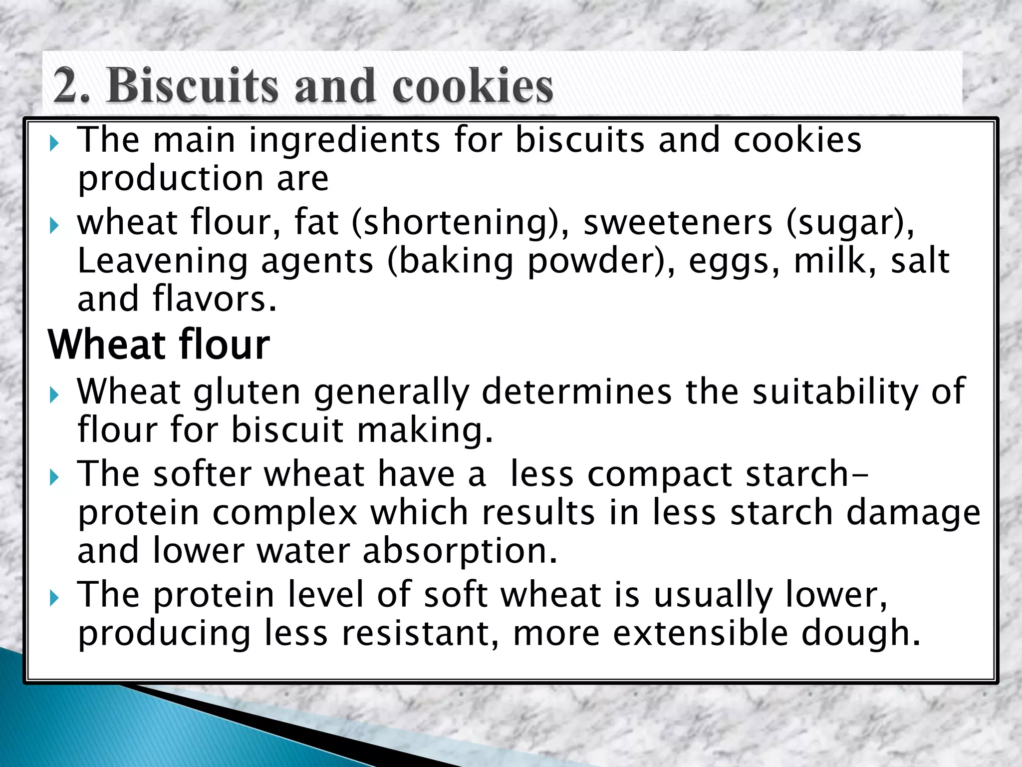  The main ingredients for biscuits and cookies
production are
 wheat flour, fat (shortening), sweeteners (sugar),
Leavening agents (baking powder), eggs, milk, salt
and flavors.
Wheat flour
 Wheat gluten generally determines the suitability of
flour for biscuit making.
 The softer wheat have a less compact starch-
protein complex which results in less starch damage
and lower water absorption.
 The protein level of soft wheat is usually lower,
producing less resistant, more extensible dough.
 