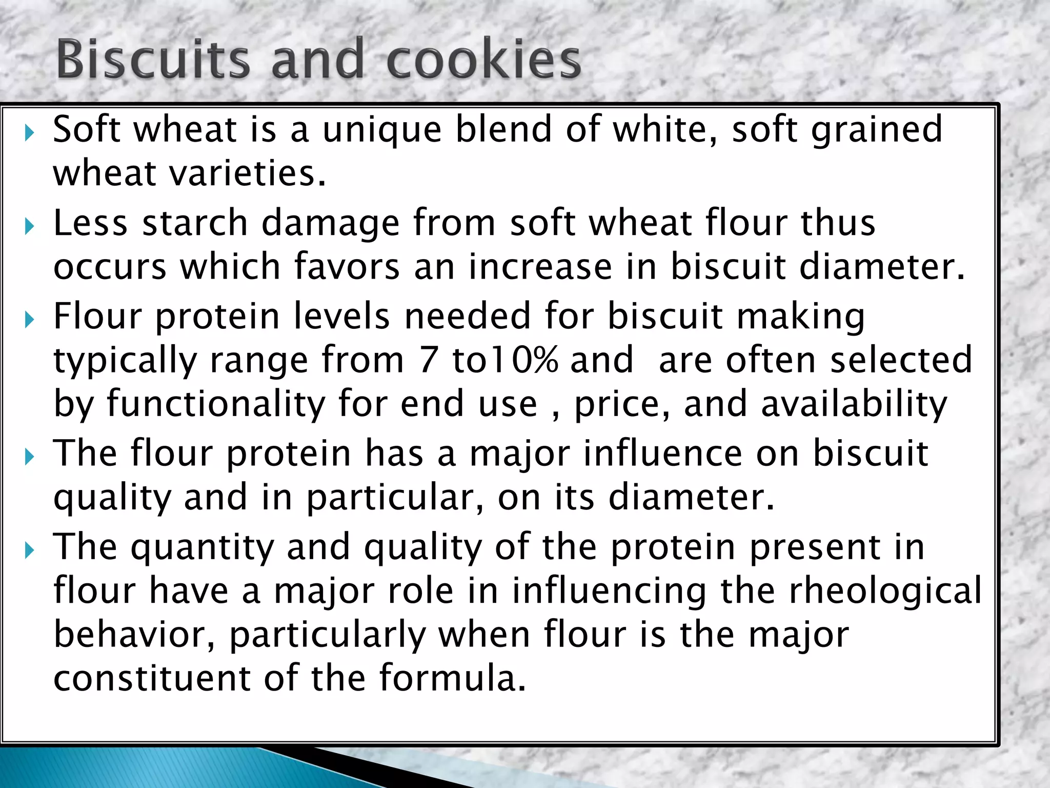 Soft wheat is a unique blend of white, soft grained
wheat varieties.
 Less starch damage from soft wheat flour thus
occurs which favors an increase in biscuit diameter.
 Flour protein levels needed for biscuit making
typically range from 7 to10% and are often selected
by functionality for end use , price, and availability
 The flour protein has a major influence on biscuit
quality and in particular, on its diameter.
 The quantity and quality of the protein present in
flour have a major role in influencing the rheological
behavior, particularly when flour is the major
constituent of the formula.
 