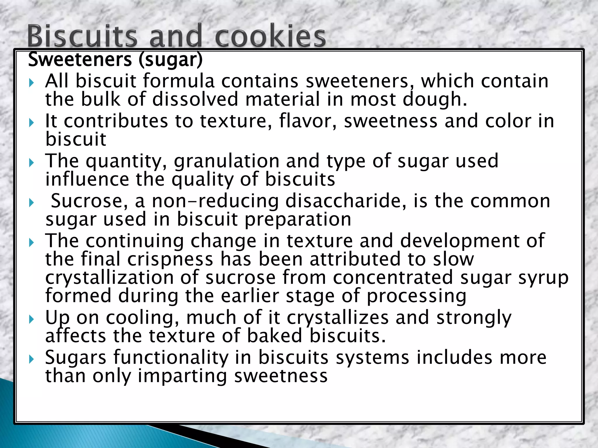 Sweeteners (sugar)
 All biscuit formula contains sweeteners, which contain
the bulk of dissolved material in most dough.
 It contributes to texture, flavor, sweetness and color in
biscuit
 The quantity, granulation and type of sugar used
influence the quality of biscuits
 Sucrose, a non-reducing disaccharide, is the common
sugar used in biscuit preparation
 The continuing change in texture and development of
the final crispness has been attributed to slow
crystallization of sucrose from concentrated sugar syrup
formed during the earlier stage of processing
 Up on cooling, much of it crystallizes and strongly
affects the texture of baked biscuits.
 Sugars functionality in biscuits systems includes more
than only imparting sweetness
 