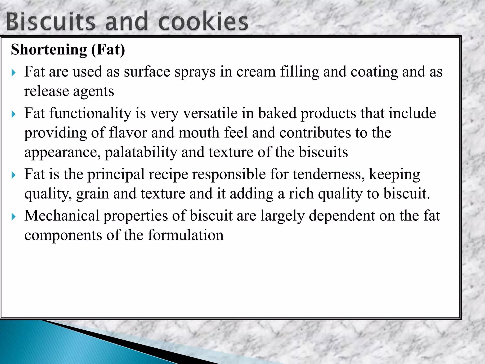 Shortening (Fat)
 Fat are used as surface sprays in cream filling and coating and as
release agents
 Fat functionality is very versatile in baked products that include
providing of flavor and mouth feel and contributes to the
appearance, palatability and texture of the biscuits
 Fat is the principal recipe responsible for tenderness, keeping
quality, grain and texture and it adding a rich quality to biscuit.
 Mechanical properties of biscuit are largely dependent on the fat
components of the formulation
 