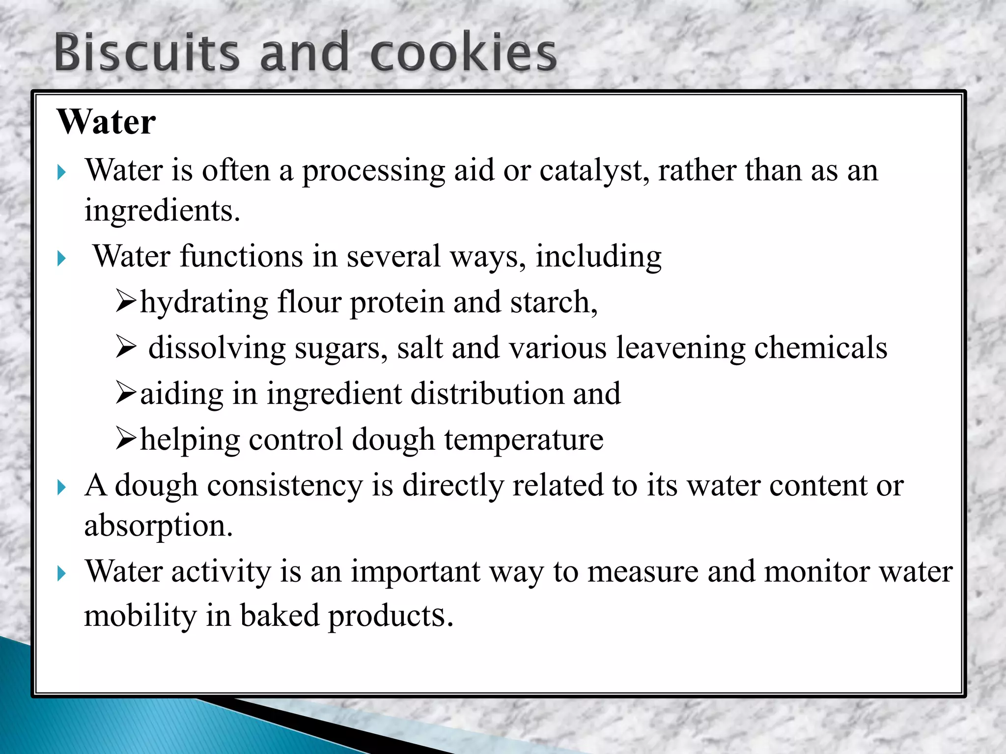 Water
 Water is often a processing aid or catalyst, rather than as an
ingredients.
 Water functions in several ways, including
hydrating flour protein and starch,
 dissolving sugars, salt and various leavening chemicals
aiding in ingredient distribution and
helping control dough temperature
 A dough consistency is directly related to its water content or
absorption.
 Water activity is an important way to measure and monitor water
mobility in baked products.
 