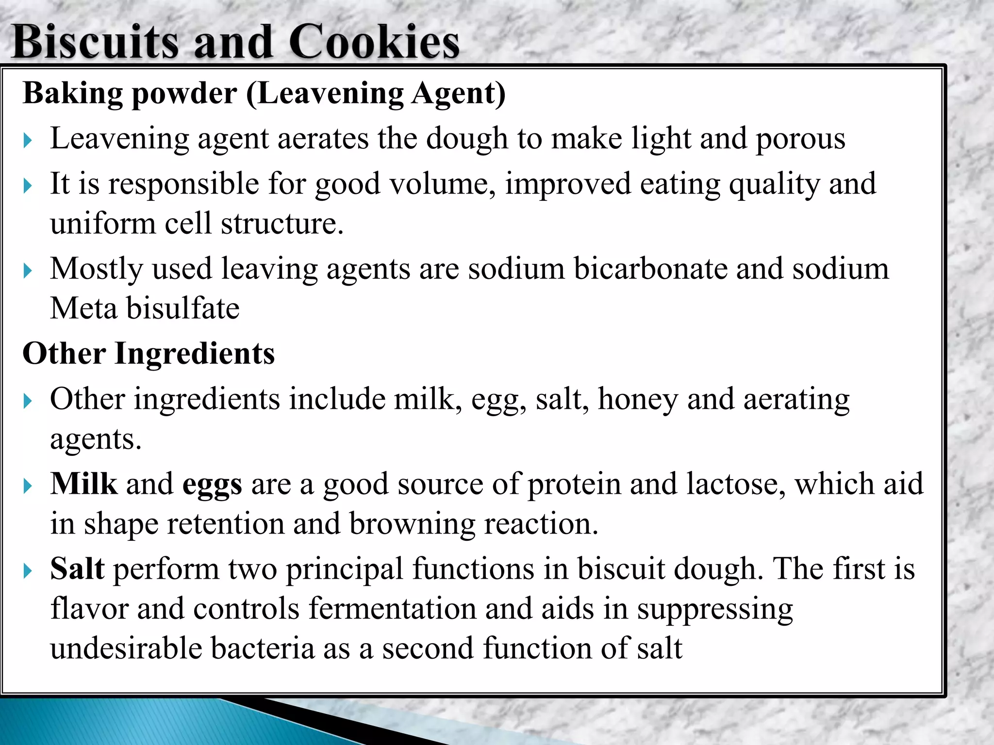 Baking powder (Leavening Agent)
 Leavening agent aerates the dough to make light and porous
 It is responsible for good volume, improved eating quality and
uniform cell structure.
 Mostly used leaving agents are sodium bicarbonate and sodium
Meta bisulfate
Other Ingredients
 Other ingredients include milk, egg, salt, honey and aerating
agents.
 Milk and eggs are a good source of protein and lactose, which aid
in shape retention and browning reaction.
 Salt perform two principal functions in biscuit dough. The first is
flavor and controls fermentation and aids in suppressing
undesirable bacteria as a second function of salt
 
