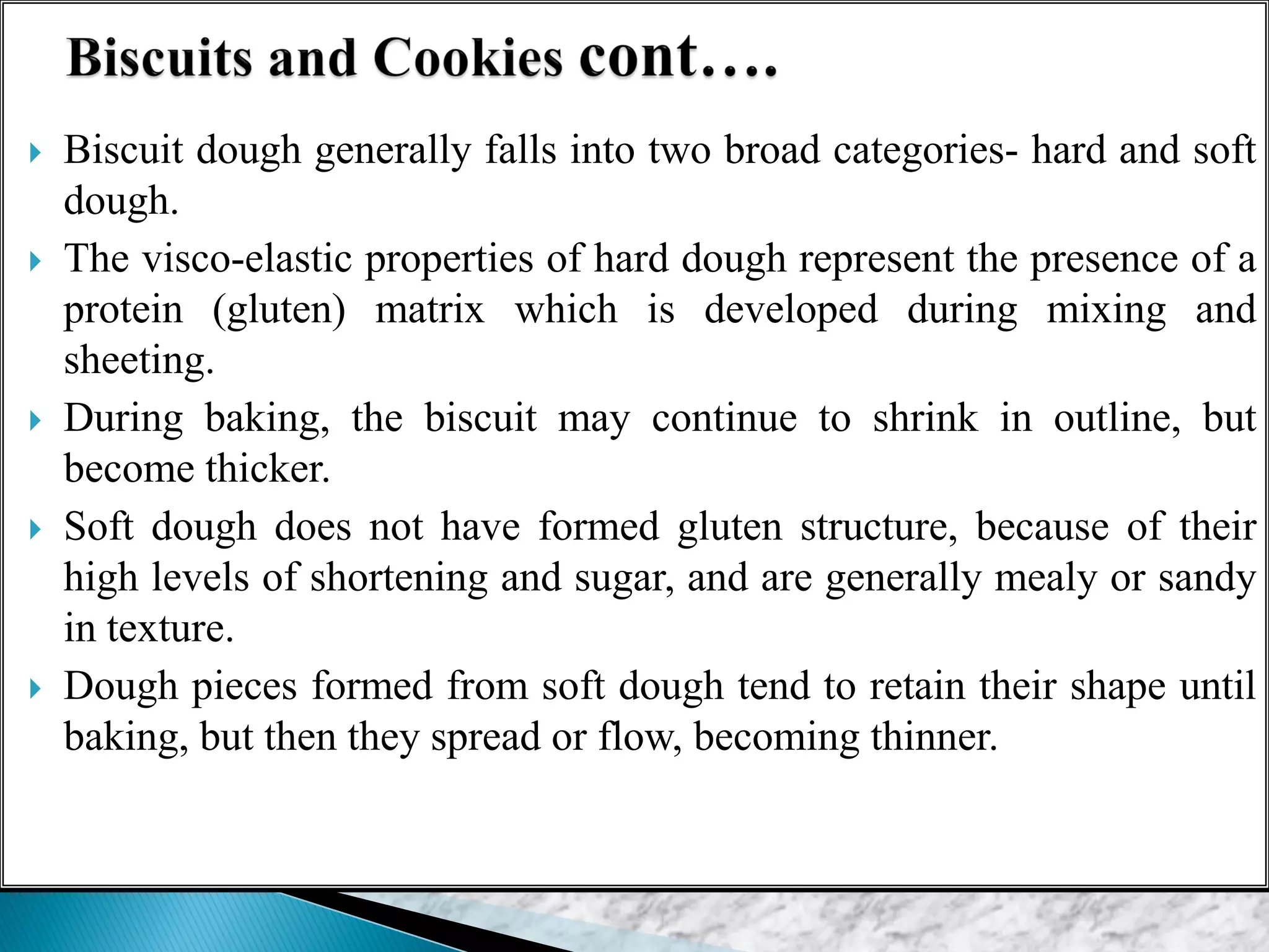  Biscuit dough generally falls into two broad categories- hard and soft
dough.
 The visco-elastic properties of hard dough represent the presence of a
protein (gluten) matrix which is developed during mixing and
sheeting.
 During baking, the biscuit may continue to shrink in outline, but
become thicker.
 Soft dough does not have formed gluten structure, because of their
high levels of shortening and sugar, and are generally mealy or sandy
in texture.
 Dough pieces formed from soft dough tend to retain their shape until
baking, but then they spread or flow, becoming thinner.
 