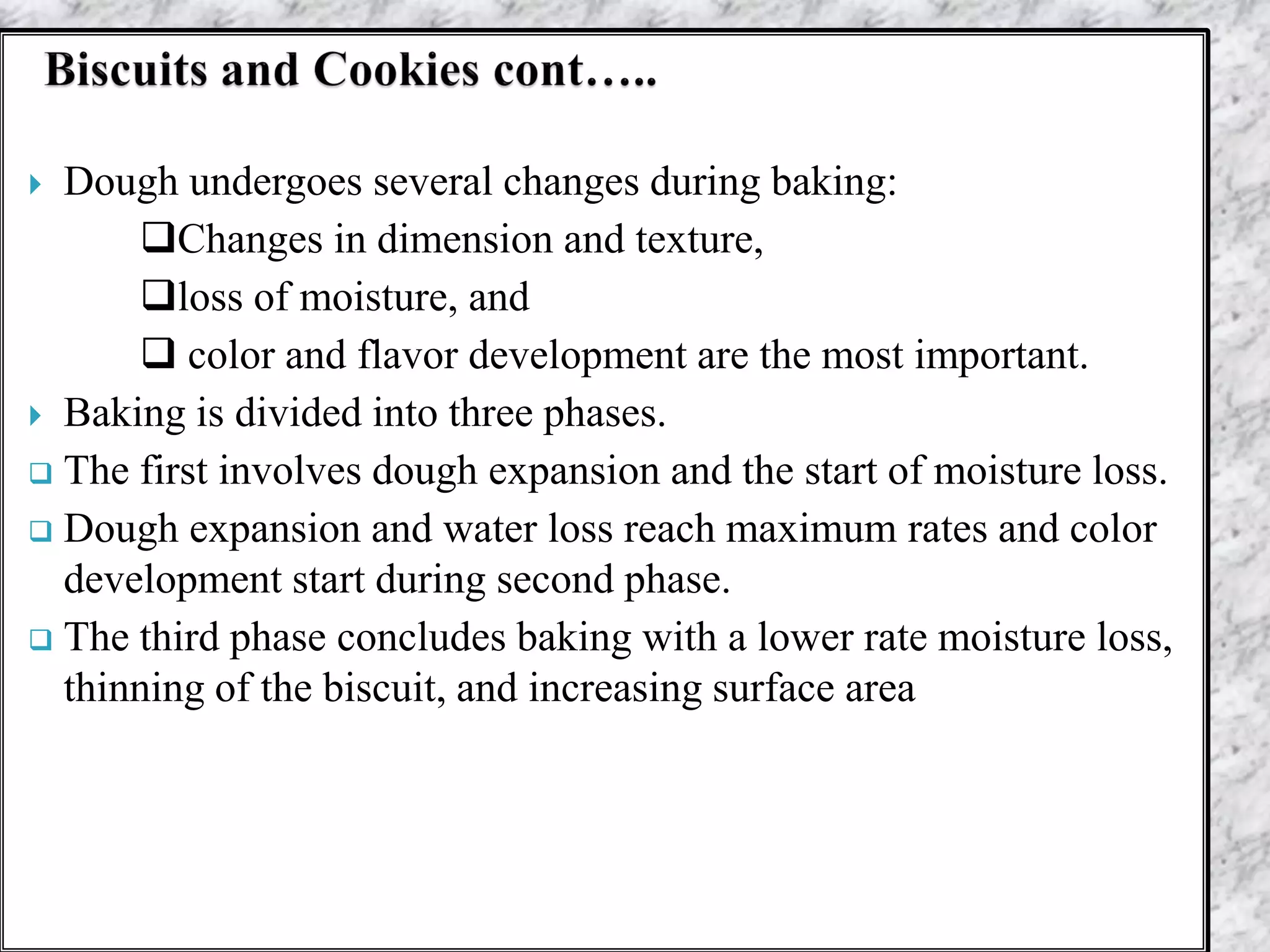  Dough undergoes several changes during baking:
Changes in dimension and texture,
loss of moisture, and
 color and flavor development are the most important.
 Baking is divided into three phases.
 The first involves dough expansion and the start of moisture loss.
 Dough expansion and water loss reach maximum rates and color
development start during second phase.
 The third phase concludes baking with a lower rate moisture loss,
thinning of the biscuit, and increasing surface area
 