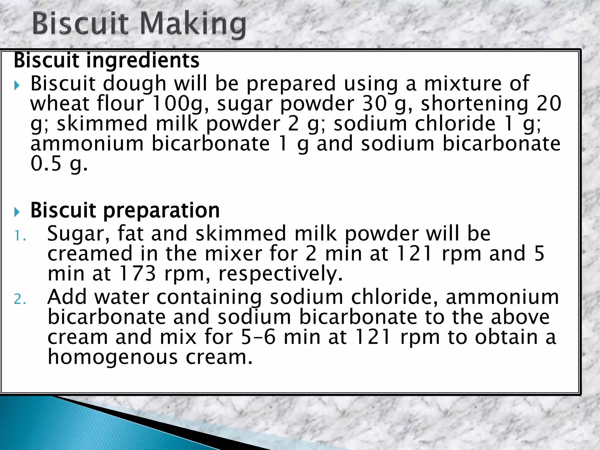Biscuit ingredients
 Biscuit dough will be prepared using a mixture of
wheat flour 100g, sugar powder 30 g, shortening 20
g; skimmed milk powder 2 g; sodium chloride 1 g;
ammonium bicarbonate 1 g and sodium bicarbonate
0.5 g.
 Biscuit preparation
1. Sugar, fat and skimmed milk powder will be
creamed in the mixer for 2 min at 121 rpm and 5
min at 173 rpm, respectively.
2. Add water containing sodium chloride, ammonium
bicarbonate and sodium bicarbonate to the above
cream and mix for 5–6 min at 121 rpm to obtain a
homogenous cream.
 