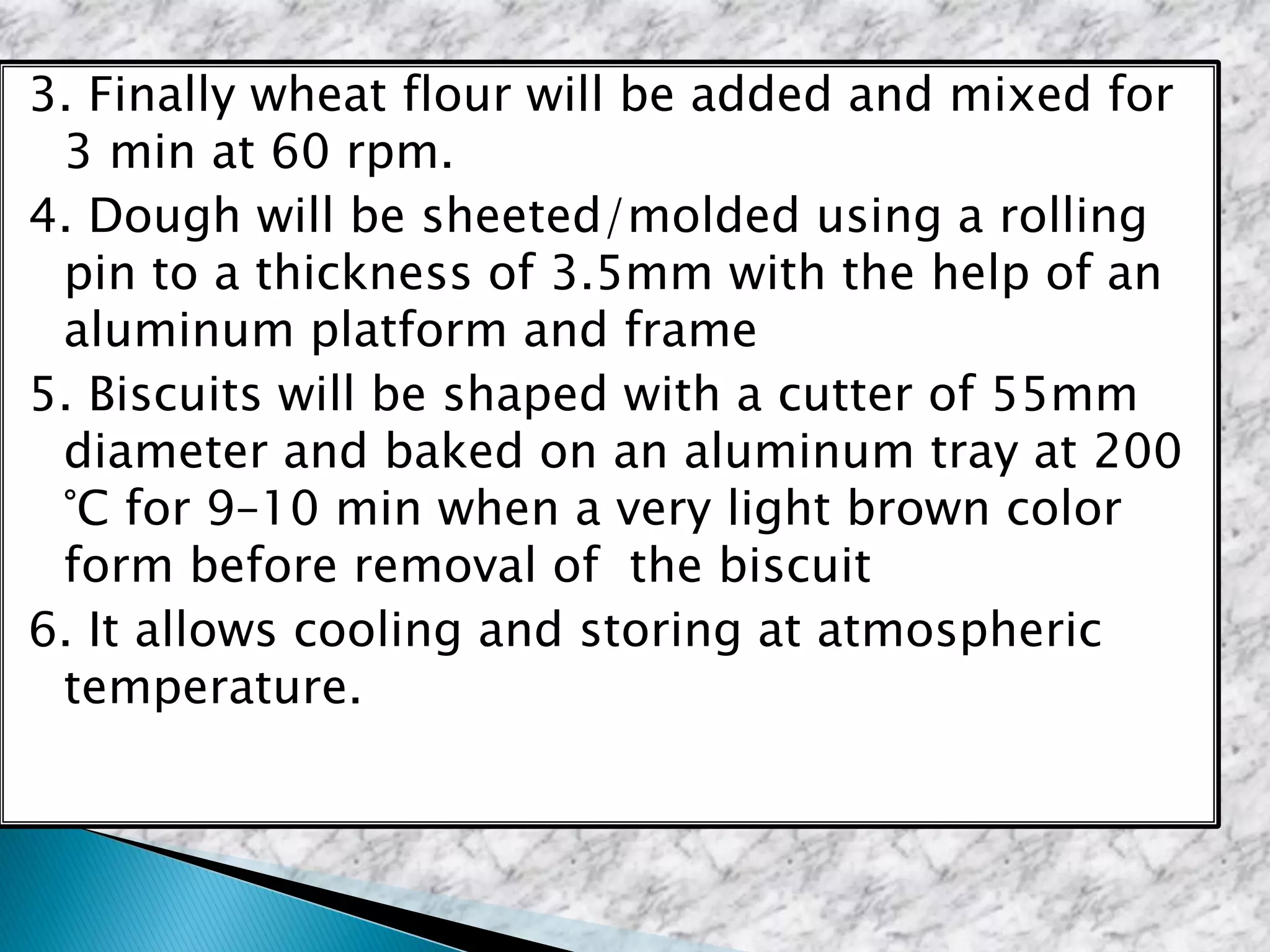 3. Finally wheat flour will be added and mixed for
3 min at 60 rpm.
4. Dough will be sheeted/molded using a rolling
pin to a thickness of 3.5mm with the help of an
aluminum platform and frame
5. Biscuits will be shaped with a cutter of 55mm
diameter and baked on an aluminum tray at 200
°C for 9–10 min when a very light brown color
form before removal of the biscuit
6. It allows cooling and storing at atmospheric
temperature.
 