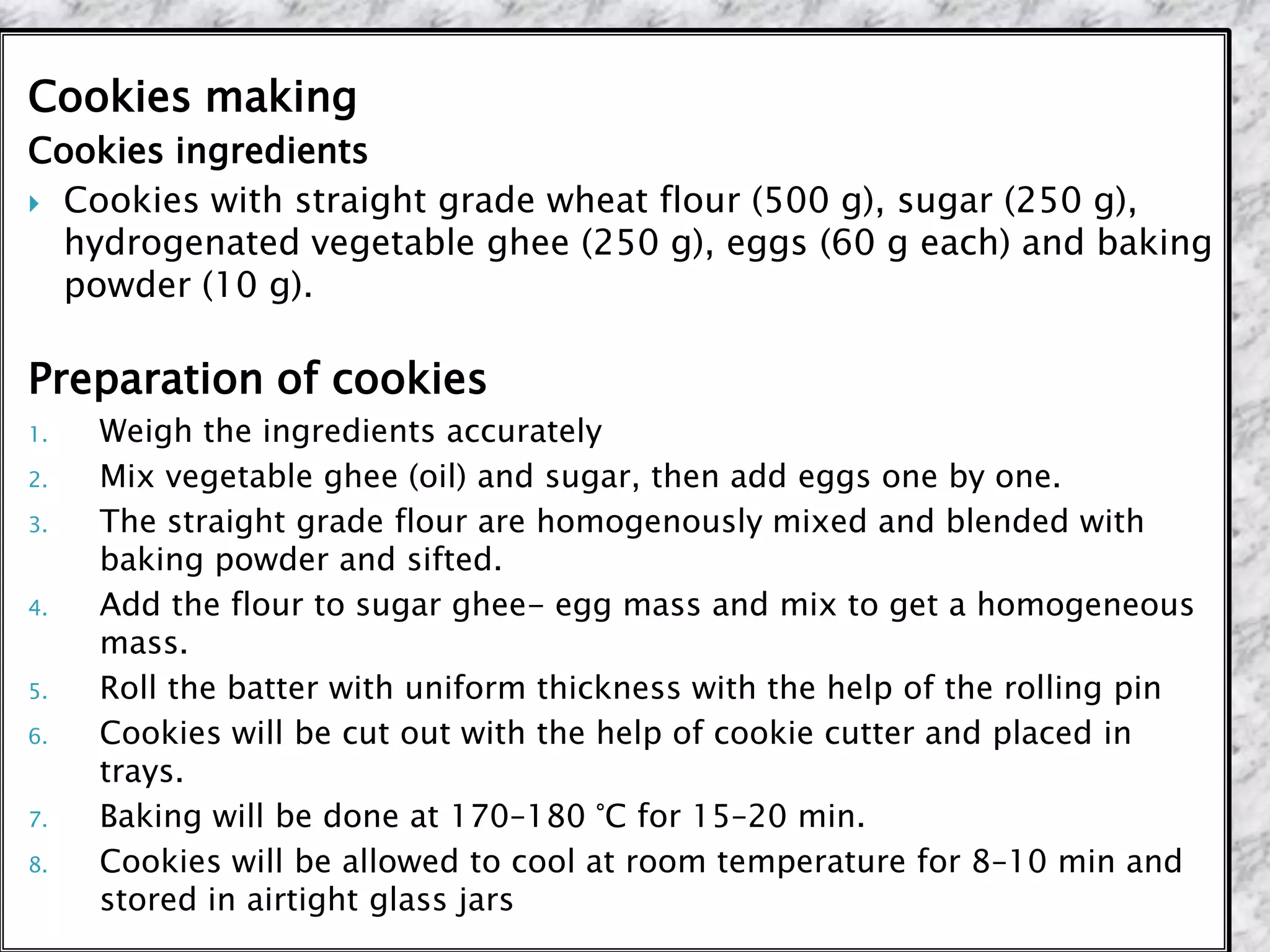 Cookies making
Cookies ingredients
 Cookies with straight grade wheat flour (500 g), sugar (250 g),
hydrogenated vegetable ghee (250 g), eggs (60 g each) and baking
powder (10 g).
Preparation of cookies
1. Weigh the ingredients accurately
2. Mix vegetable ghee (oil) and sugar, then add eggs one by one.
3. The straight grade flour are homogenously mixed and blended with
baking powder and sifted.
4. Add the flour to sugar ghee- egg mass and mix to get a homogeneous
mass.
5. Roll the batter with uniform thickness with the help of the rolling pin
6. Cookies will be cut out with the help of cookie cutter and placed in
trays.
7. Baking will be done at 170–180 °C for 15–20 min.
8. Cookies will be allowed to cool at room temperature for 8–10 min and
stored in airtight glass jars
 
