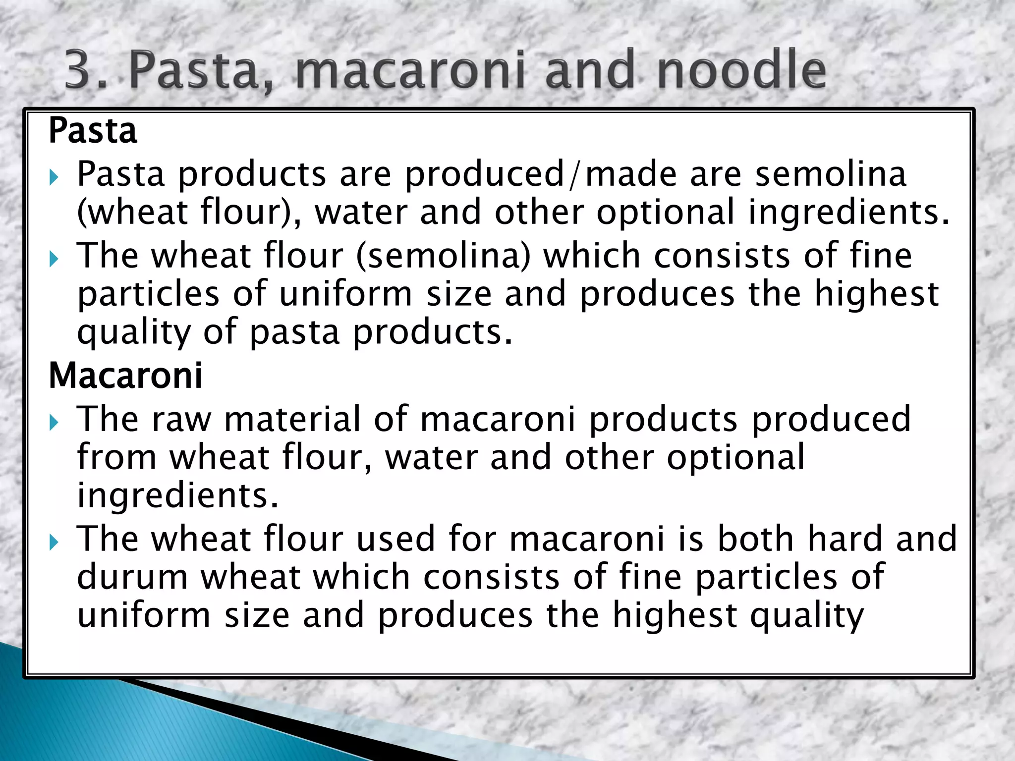 Pasta
 Pasta products are produced/made are semolina
(wheat flour), water and other optional ingredients.
 The wheat flour (semolina) which consists of fine
particles of uniform size and produces the highest
quality of pasta products.
Macaroni
 The raw material of macaroni products produced
from wheat flour, water and other optional
ingredients.
 The wheat flour used for macaroni is both hard and
durum wheat which consists of fine particles of
uniform size and produces the highest quality
 
