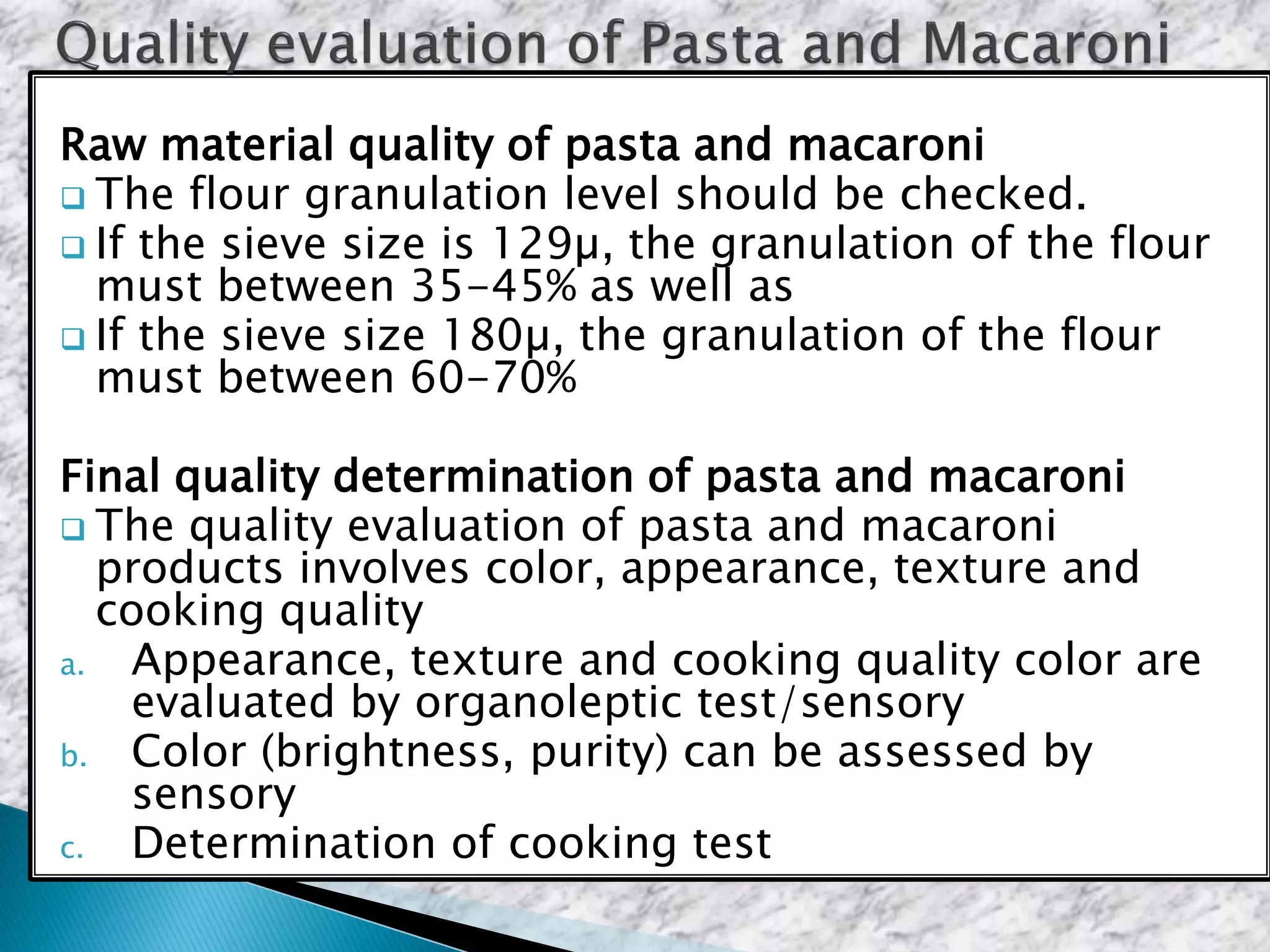 Raw material quality of pasta and macaroni
 The flour granulation level should be checked.
 If the sieve size is 129µ, the granulation of the flour
must between 35-45% as well as
 If the sieve size 180µ, the granulation of the flour
must between 60-70%
Final quality determination of pasta and macaroni
 The quality evaluation of pasta and macaroni
products involves color, appearance, texture and
cooking quality
a. Appearance, texture and cooking quality color are
evaluated by organoleptic test/sensory
b. Color (brightness, purity) can be assessed by
sensory
c. Determination of cooking test
 