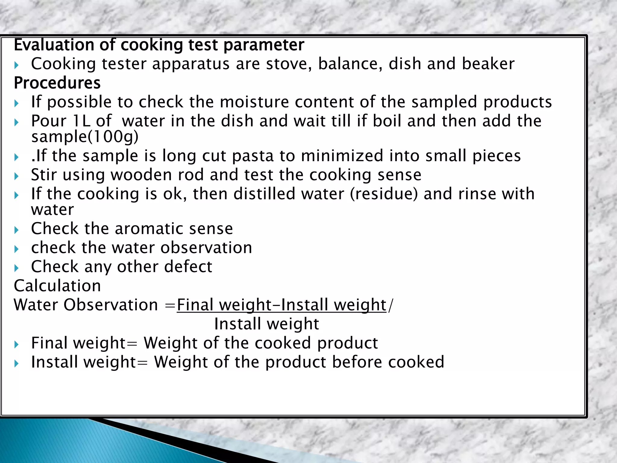 Evaluation of cooking test parameter
 Cooking tester apparatus are stove, balance, dish and beaker
Procedures
 If possible to check the moisture content of the sampled products
 Pour 1L of water in the dish and wait till if boil and then add the
sample(100g)
 .If the sample is long cut pasta to minimized into small pieces
 Stir using wooden rod and test the cooking sense
 If the cooking is ok, then distilled water (residue) and rinse with
water
 Check the aromatic sense
 check the water observation
 Check any other defect
Calculation
Water Observation =Final weight-Install weight/
Install weight
 Final weight= Weight of the cooked product
 Install weight= Weight of the product before cooked
 