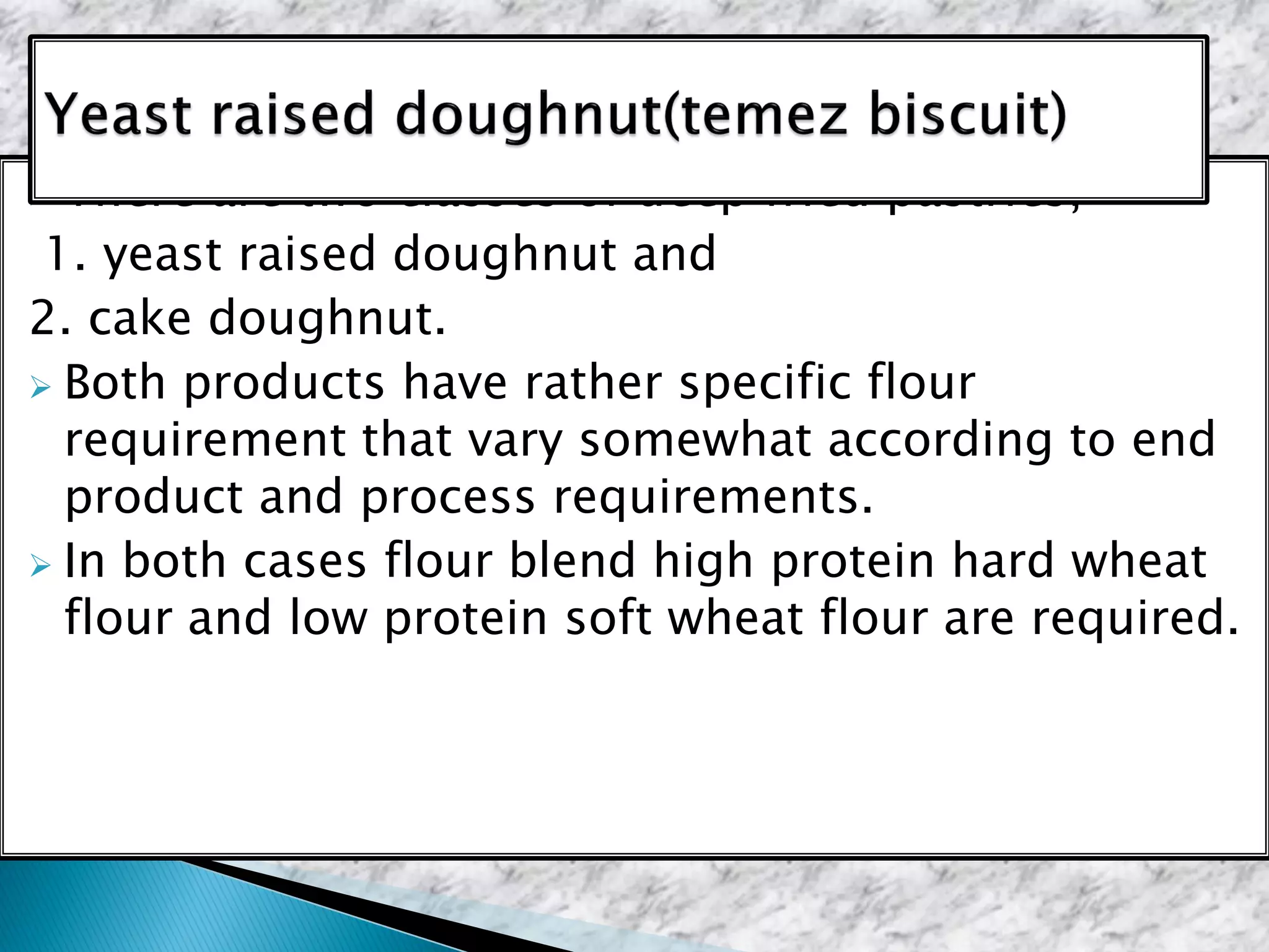  There are two classes of deep fried pastries,
1. yeast raised doughnut and
2. cake doughnut.
 Both products have rather specific flour
requirement that vary somewhat according to end
product and process requirements.
 In both cases flour blend high protein hard wheat
flour and low protein soft wheat flour are required.
 