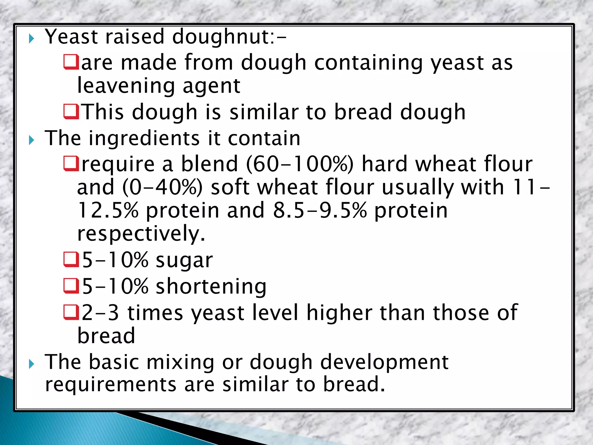 Yeast raised doughnut:-
are made from dough containing yeast as
leavening agent
This dough is similar to bread dough
 The ingredients it contain
require a blend (60-100%) hard wheat flour
and (0-40%) soft wheat flour usually with 11-
12.5% protein and 8.5-9.5% protein
respectively.
5-10% sugar
5-10% shortening
2-3 times yeast level higher than those of
bread
 The basic mixing or dough development
requirements are similar to bread.
 