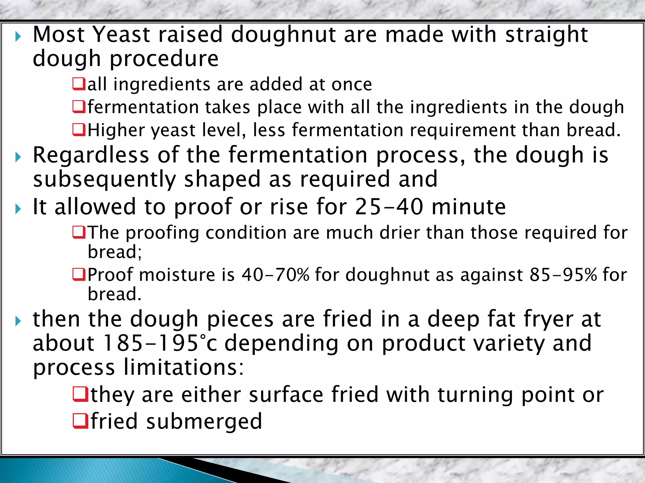  Most Yeast raised doughnut are made with straight
dough procedure
all ingredients are added at once
fermentation takes place with all the ingredients in the dough
Higher yeast level, less fermentation requirement than bread.
 Regardless of the fermentation process, the dough is
subsequently shaped as required and
 It allowed to proof or rise for 25-40 minute
The proofing condition are much drier than those required for
bread;
Proof moisture is 40-70% for doughnut as against 85-95% for
bread.
 then the dough pieces are fried in a deep fat fryer at
about 185-195°c depending on product variety and
process limitations:
they are either surface fried with turning point or
fried submerged
 