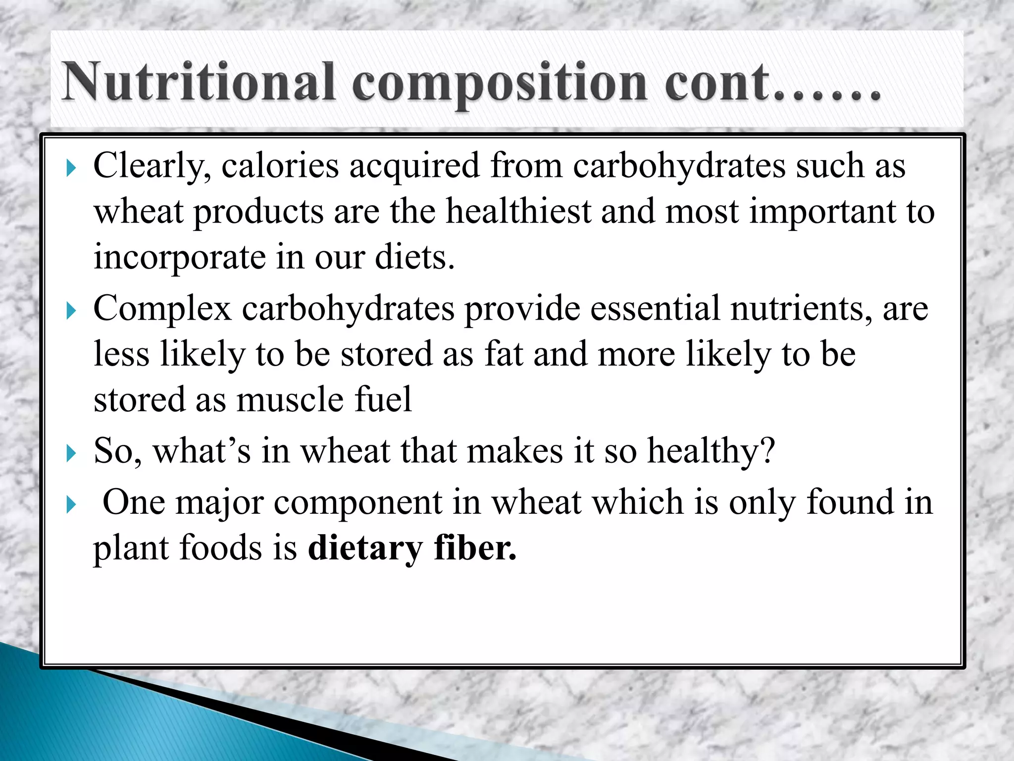  Clearly, calories acquired from carbohydrates such as
wheat products are the healthiest and most important to
incorporate in our diets.
 Complex carbohydrates provide essential nutrients, are
less likely to be stored as fat and more likely to be
stored as muscle fuel
 So, what’s in wheat that makes it so healthy?
 One major component in wheat which is only found in
plant foods is dietary fiber.
 