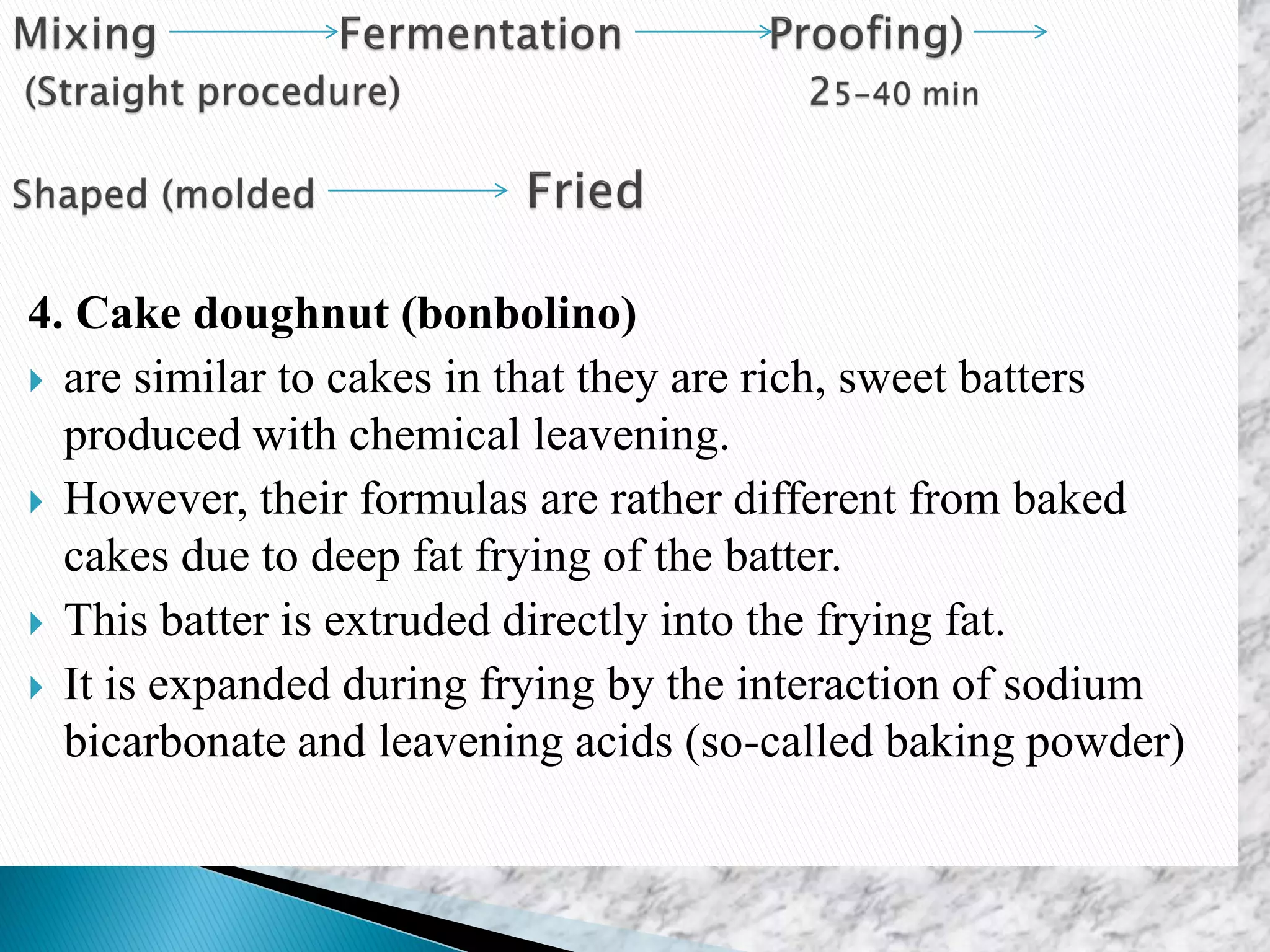 4. Cake doughnut (bonbolino)
 are similar to cakes in that they are rich, sweet batters
produced with chemical leavening.
 However, their formulas are rather different from baked
cakes due to deep fat frying of the batter.
 This batter is extruded directly into the frying fat.
 It is expanded during frying by the interaction of sodium
bicarbonate and leavening acids (so-called baking powder)
 