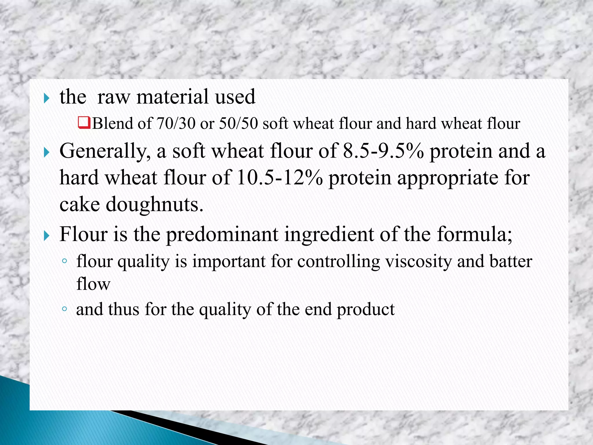  the raw material used
Blend of 70/30 or 50/50 soft wheat flour and hard wheat flour
 Generally, a soft wheat flour of 8.5-9.5% protein and a
hard wheat flour of 10.5-12% protein appropriate for
cake doughnuts.
 Flour is the predominant ingredient of the formula;
◦ flour quality is important for controlling viscosity and batter
flow
◦ and thus for the quality of the end product
 