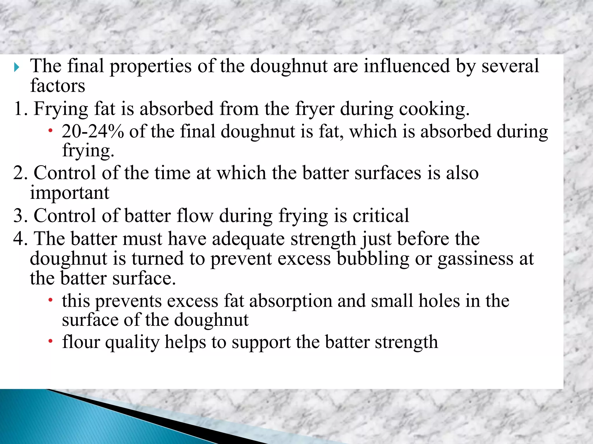  The final properties of the doughnut are influenced by several
factors
1. Frying fat is absorbed from the fryer during cooking.
 20-24% of the final doughnut is fat, which is absorbed during
frying.
2. Control of the time at which the batter surfaces is also
important
3. Control of batter flow during frying is critical
4. The batter must have adequate strength just before the
doughnut is turned to prevent excess bubbling or gassiness at
the batter surface.
 this prevents excess fat absorption and small holes in the
surface of the doughnut
 flour quality helps to support the batter strength
 