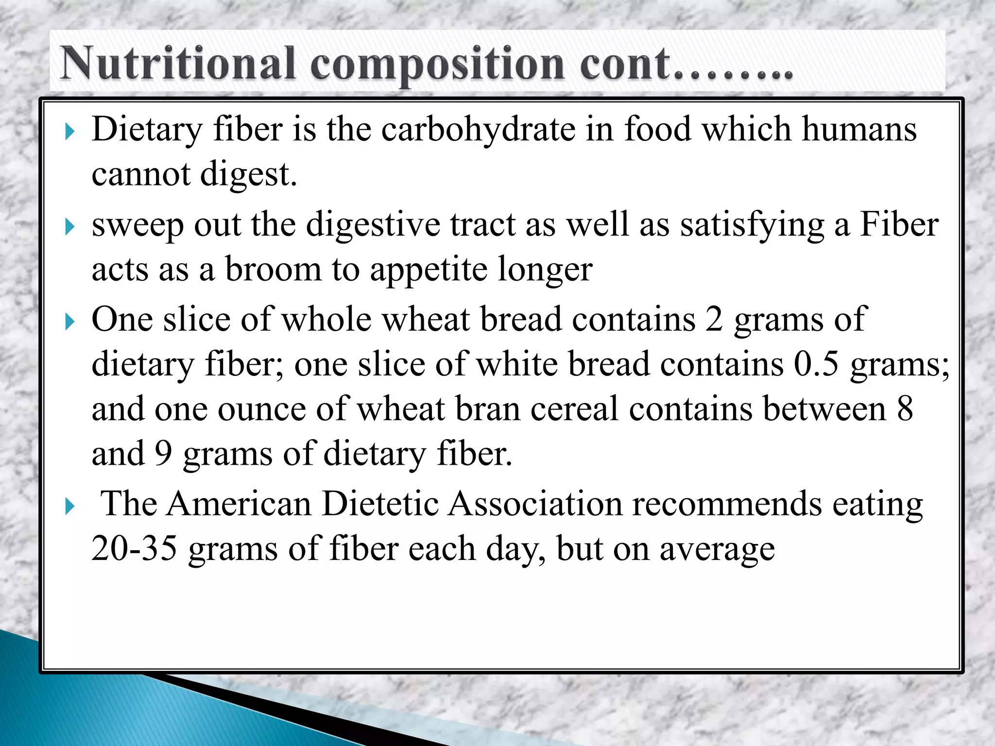  Dietary fiber is the carbohydrate in food which humans
cannot digest.
 sweep out the digestive tract as well as satisfying a Fiber
acts as a broom to appetite longer
 One slice of whole wheat bread contains 2 grams of
dietary fiber; one slice of white bread contains 0.5 grams;
and one ounce of wheat bran cereal contains between 8
and 9 grams of dietary fiber.
 The American Dietetic Association recommends eating
20-35 grams of fiber each day, but on average
 