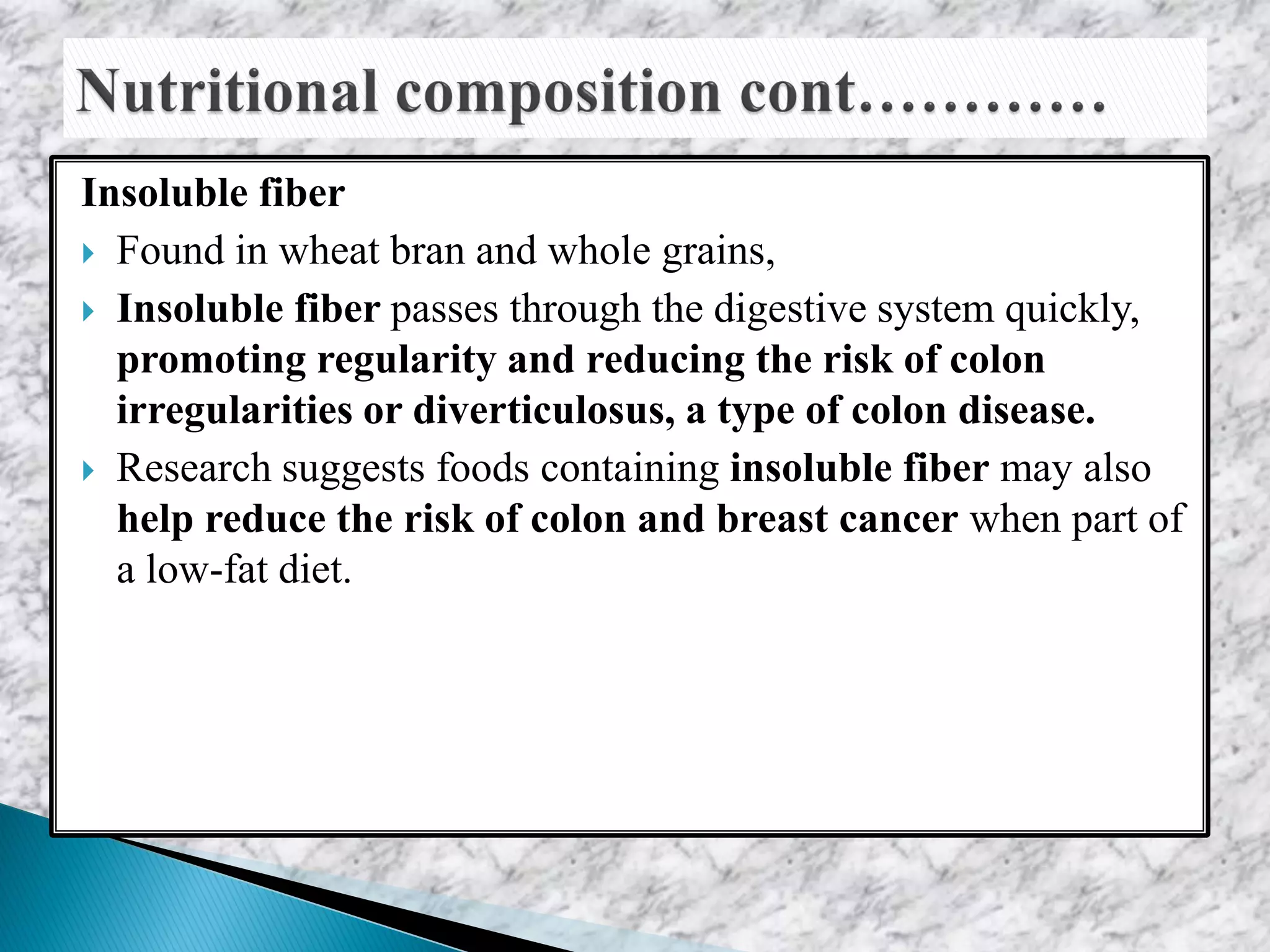 Insoluble fiber
 Found in wheat bran and whole grains,
 Insoluble fiber passes through the digestive system quickly,
promoting regularity and reducing the risk of colon
irregularities or diverticulosus, a type of colon disease.
 Research suggests foods containing insoluble fiber may also
help reduce the risk of colon and breast cancer when part of
a low-fat diet.
 