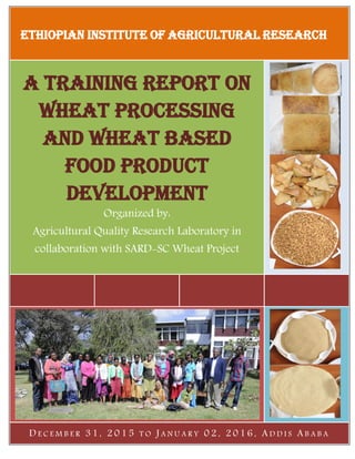 ETHIOPIAN INSTITUTE OF AGRICULTURAL RESEARCH
A training report on
wheat processing
and wheat based
Food Product
Development
Organized by:
Agricultural Quality Research Laboratory in
collaboration with SARD-SC Wheat Project
D E C E M B E R 3 1 , 2 0 1 5 T O J A N U A R Y 0 2 , 2 0 1 6 , A D D I S A B A B A
 