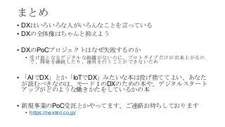 まとめ
• DXはいろいろな人がいろんなことを言っている
• DXの全体像はちゃんと抑えよう
• DXのPoCプロジェクトはなぜ失敗するのか
• 受け皿となるデジタルな組織がないのに、プロトタイプだけが出来上がるの
で、開発を継続したり、運用を行うことができないため
• 「AIでDX」とか「IoTでDX」みたいな本は投げ捨ててよい、あなた
が読むべきなのは、モード１のDXのための本や、デジタルスタート
アップがどのような働きかたをしているかの本
• 新規事業のPoC受託とかやってます、ご連絡お待ちしております
• https://nextint.co.jp/
 